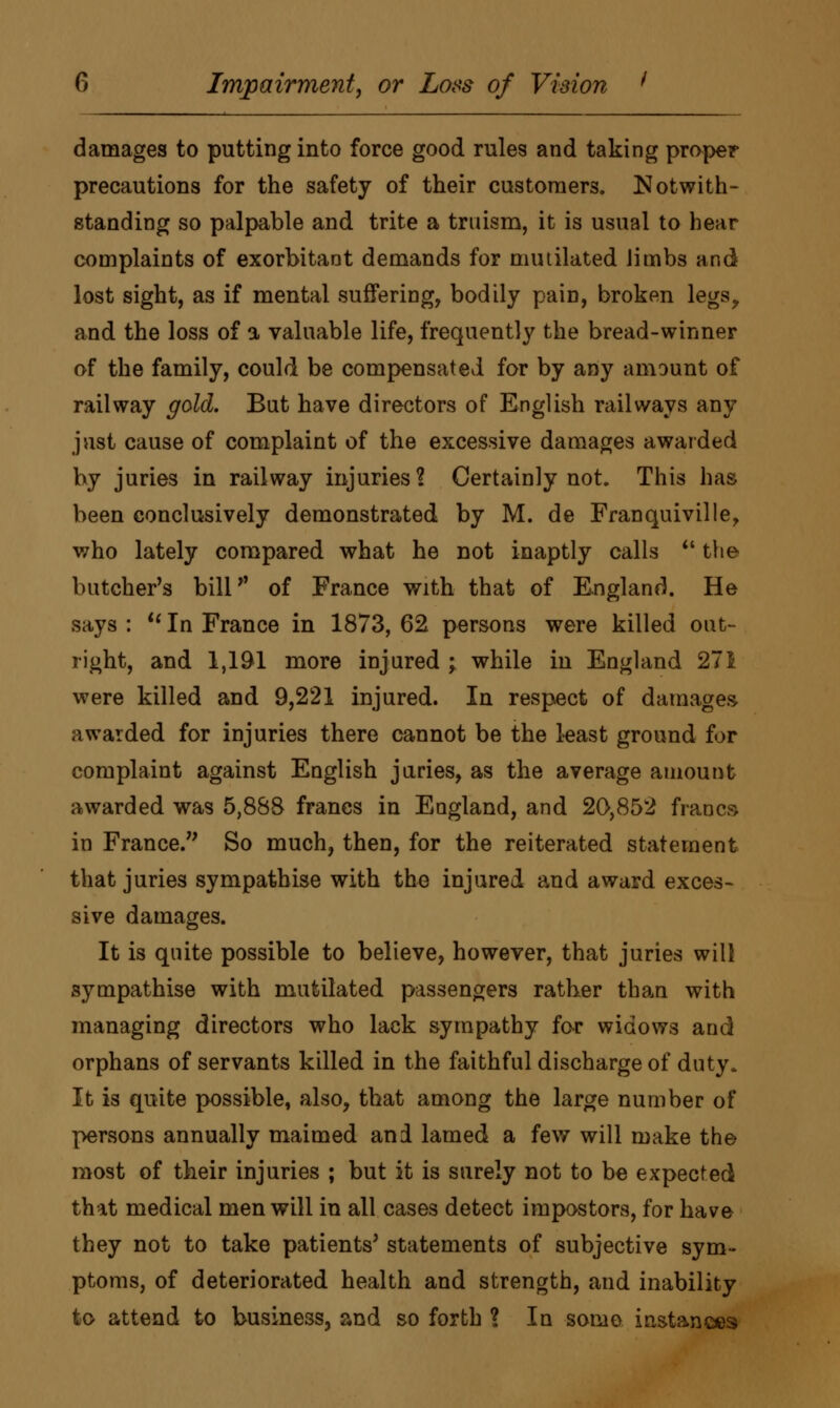 damages to putting into force good rules and taking proper precautions for the safety of their customers. Notwith- standing so palpable and trite a truism, it is usual to hear complaints of exorbitant demands for mutilated limbs and lost sight, as if mental suffering, bodily pain, broken legs, and the loss of a valuable life, frequently the bread-winner of the family, could be compensated for by any amount of railway gold. But have directors of English railways any just cause of complaint of the excessive damages awarded by juries in railway injuries ? Certainly not. This has been conclusively demonstrated by M. de Franquiville, who lately compared what he not inaptly calls  the butcher's bill*' of France with that of England. He says : u In France in 1873, 62 persons were killed out- right, and 1,191 more injured ; while in England 271 were killed and 9,221 injured. In respect of damages awarded for injuries there cannot be the least ground for complaint against English juries, as the average amount awarded was 5,888 francs in England, and 20,852 francs in France. So much, then, for the reiterated statement that juries sympathise with the injured and award exces- sive damages. It is quite possible to believe, however, that juries will sympathise with mutilated passengers rather than with managing directors who lack sympathy for widows and orphans of servants killed in the faithful discharge of duty. It is quite possible, also, that among the large number of persons annually maimed and lamed a few will make the most of their injuries ; but it is surely not to be expected that medical men will in all cases detect impostors, for have they not to take patients' statements of subjective sym- ptoms, of deteriorated health and strength, and inability to attend to business, and so forth ? In some instances