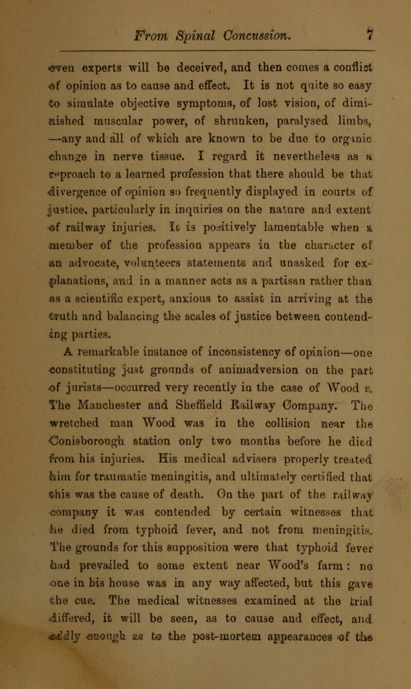 •men experts will be deceived, and then comes a conflist of opinion as to cause and effect. It is not quite so easy to simulate objective symptoms, of lost vision, of dimi- nished muscular power, of shrunken, paralysed limbs, —any and all of which are known to be due to organic change in nerve tissue. I regard it nevertheless as a reproach to a learned profession that there should be that divergence of opinion so frequently displayed in courts of justice, particularly in inquiries on the nature and extent •of railway injuries. Ic is positively lamentable when a member of the profession appears in the character of an advocate, volunteers statements and unasked for ex- planations, and in a manner acts as a partisan rather than «s a scientific expert, anxious to assist in arriving at the truth and balancing the scales of justice between contend- ing parties. A remarkable instance of inconsistency of opinion—one constituting just grounds of animadversion on the part of jurists—occurred very recently in the case of Wood % The Manchester and Sheffield Railway Company. The wretched man Wood was in the collision near the •Oonisborough station only two months before he died from his injuries. His medical advisers properly treated him for traumatic meningitis, and ultimately certified that this was the cause of death. Gn the part of the railway company it was contended by certain witnesses that lie died from typhoid fever, and not from meningitis* The grounds for this supposition were that typhoid fever had prevailed to some extent near Wood's farm: no one in his house was in any way affected, but this gave the cue. The medical witnesses examined at the trial differed, it will be seen, as to cause and effect, and ' -enough as to the post-mortem appearances ^of the