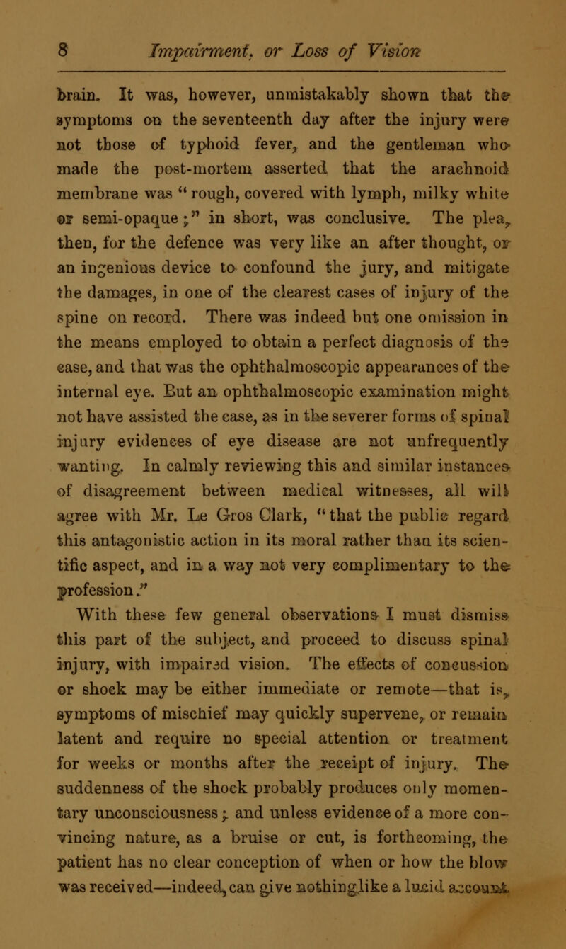 braim It was, however, unmistakably shown that th©1 symptoms on the seventeenth day after the injury were not those of typhoid fever, and the gentleman who made the post-mortem asserted that the arachnoid membrane was  rough, covered with lymph, milky white or semi-opaque; in short, was conclusive. The plea, then, fur the defence was very like an after thought, or an ingenious device to confound the jury, and mitigate the damages, in one of the clearest cases of injury of the spine on record. There was indeed but one omission in the means employed to obtain a perfect diagnosis of the case, and that was the ophthalmoscopic appearances of the internal eye. But an ophthalmoscopic examination might not have assisted the case, as in the severer forms of spinal injury evidences of eye disease are not ^infrequently wanting. In calmly reviewing this and similar instances of disagreement between medical witnesses, all wili> agree with Mr. Le Gros Clark, that the public regard this antagonistic action in its moral rather than its scien- tific aspect, and in a way not very complimentary to the profession. With these few general observations I must dismiss this part of the subject, and proceed to discuss spinal injury, with impaired vision. The effects of concussion or shock may be either immediate or remote—that isr symptoms of mischief may quickly supervene, or remain latent and require no special attention or treatment for weeks or months after the receipt of injury. The suddenness of the shock probably produces only momen- tary unconsciousness;. and unless evidence of a more con- vincing nature, as a bruise or cut, is forthcoming, the patient has no clear conception of when or how the blow was received—indeed^can give nothingjike a lusid ascow&fc