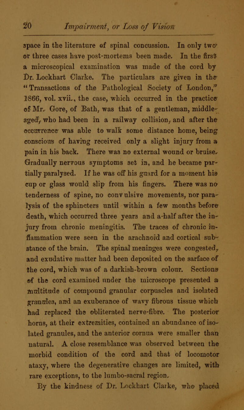 space in the literature of spinal concussion. In only two* or three cases have post-mortems been made. In the firsts a microscopical examination was made of the cord by Dr. Lockhart Clarke. The particulars are given in the Transactions of the Pathological Society of London,77 2866, vol. xvii., the case, which occurred in the practice of Mr. Gore, of Bath, was that of a gentleman, middle- agedy who had been in a railway collision7 and after the occurrence was able to walk some distance home, being conscious of having received only a slight injury from a pain in his back. There was no external wound or bruise^ Gradually nervous symptoms sefc in, and he became par- tially paralysed. If he was off his guard for a moment his* cup or glass would slip from his ringers. There was na tenderness of spine, no conv ulsive movements, nor para- lysis of the sphincters until within a few months before death, which occurred three years and a-half after the in- jury from chronic meningitis. The traces of chronic in- flammation were seen in the arachnoid and cortical sub- stance of the brain. The spinal meninges were congested., and exudative matter had been deposited on the sarface of the cord, which was of a darkish-brown colour. Sections ©f the cord examined under the microscope presented a multitude of compound granular corpuscles and isolated granttlea, a^d an exuberance of wavy fibrous tissue which had replaced the obliterated nerve-fibre. The posterior horns, at their extremities, contained an abundance of iso- lated granules, and the anterior cornua were smaller than natural. A close resemblance was observed between the morbid condition of the cord and that of locomotor ataxy, where the degenerative changes are limited, with rare exceptions, to the lumbo-sacral region. By the kindness of Dr. Lockhart Claike, who placed