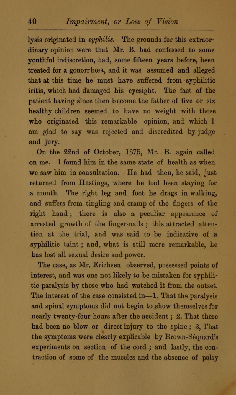 lysis originated in syphilis. The grounds for this extraor- dinary opinion were that Mr. B. had confessed to some youthful indiscretion, had, some fifteen years before, been treated for a gonorrhoea, and it was assumed and alleged that at this time he must have suffered from syphilitic iritis, which had damaged his eyesight. The fact of the patient having since then become the father of five or six healthy children seemed to have no weight with those who originated this remarkable opinion, and which I am glad to say was rejected and discredited by judge and jury. On the 22nd of October, 1875, Mr. B. again called on me. I found him in the same state of health as when we saw him in consultation. He had then, he said, just returned from Hastings, where he had been staying for a month. The right leg and foot he drags in walking, and suffers from tingling and cramp of the fingers of the right hand; there is also a peculiar appearance of arrested growth of the finger-nails ; this attracted atten- tion at the trial, and was said to be indicative of a syphilitic taint; and, what is still more remarkable, he has lost all sexual desire and power. The case, as Mr. Erichsen observed, possessed points of interest, and was one not likely to be mistaken for syphili- tic paralysis by those who had watched it from the outset. The interest of the case consisted in—1, That the paralysis and spinal symptoms did not begin to show themselves for nearly twenty-four hours after the accident; 2, That there had been no blow or direct injury to the spine; 3, That the symptoms were clearly explicable by Brown-Sequard's experiments on section of the cord ; and lastly, the con- traction of some of the muscles and the absence of palsy