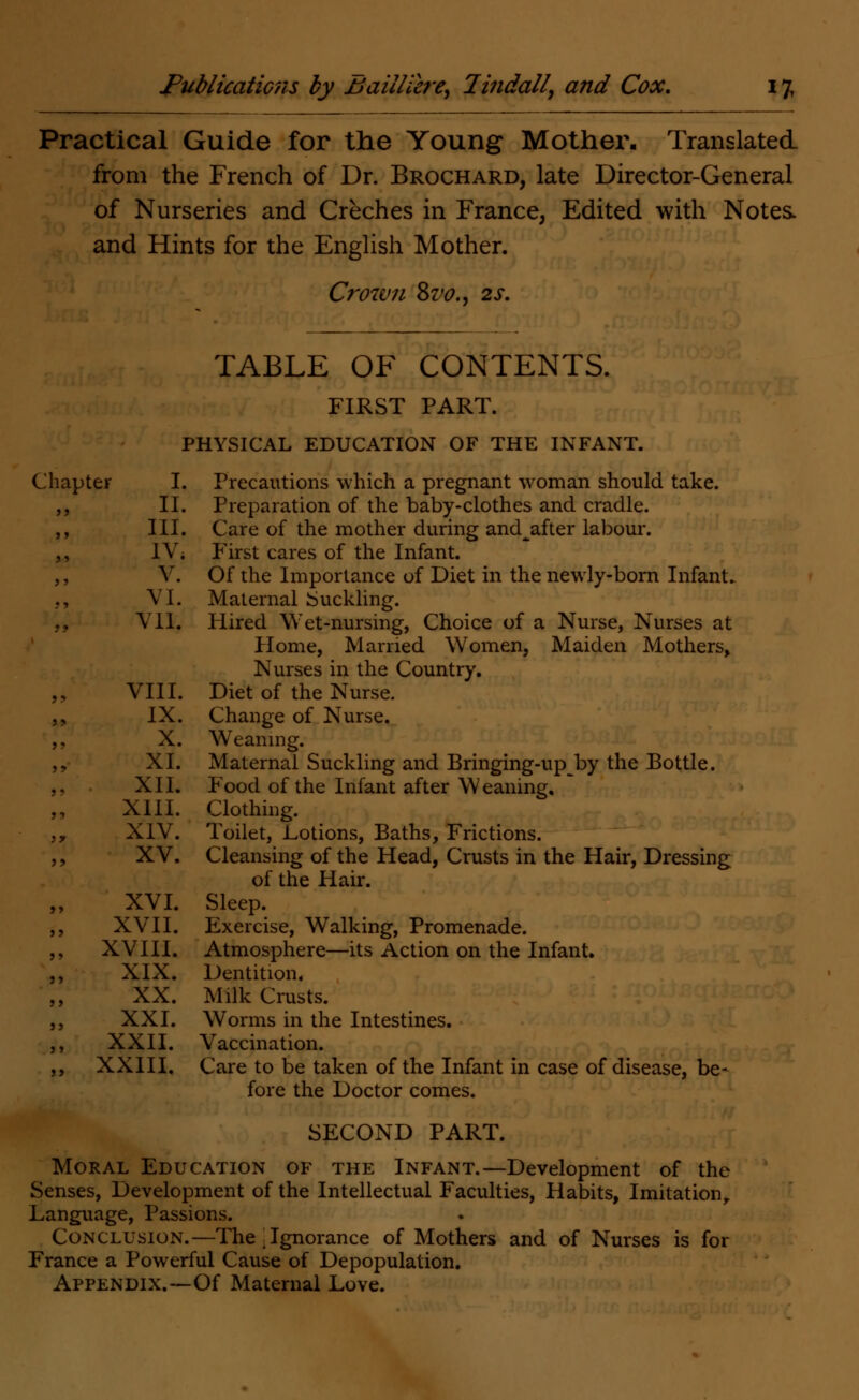 Practical Guide for the Young Mother. Translated from the French of Dr. Brochard, late Director-General of Nurseries and Creches in France, Edited with Notes, and Hints for the English Mother. Crown 8vo., 2s. Chapter TABLE OF CONTENTS. FIRST PART. PHYSICAL EDUCATION OF THE INFANT. Precautions which a pregnant woman should take. Preparation of the baby-clothes and cradle. Care of the mother during and^after labour. First cares of the Infant. Of the Importance of Diet in the newly-born Infant. Maternal buckling. Hired Wet-nursing, Choice of a Nurse, Nurses at Home, Married Women, Maiden Mothers, Nurses in the Country. Diet of the Nurse. Change of Nurse. Weaning. Maternal Suckling and Bringing-up by the Bottle. Food of the Infant after Weaning. Clothing. Toilet, Lotions, Baths, Frictions. Cleansing of the Head, Crusts in the Hair, Dressing of the Hair. Sleep. Exercise, Walking, Promenade. Atmosphere—its Action on the Infant. Dentition. Milk Crusts. Worms in the Intestines. Vaccination. Care to be taken of the Infant in case of disease, be- fore the Doctor comes. SECOND PART. Moral Education of the Infant.—Development of the Senses, Development of the Intellectual Faculties, Habits, Imitation,, Language, Passions. Conclusion.—The j Ignorance of Mothers and of Nurses is for France a Powerful Cause of Depopulation. Appendix.—Of Maternal Love. I. II. III. IV. V. VI. VII. VIII. IX. X. XI. XII. XIII. XIV. XV. XVI. XVII. XVIII. XIX. XX. XXI. XXII. XXIII.