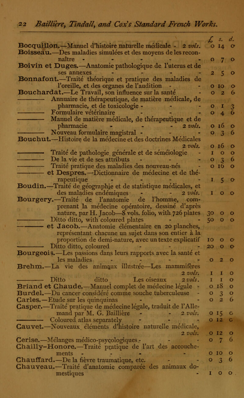 £ s- d. Bocquillon.—Manuel d'histoire naturelle medicale - 2 vols. o 14 o Boisseau.—Des maladies simulees et des moyens delesrecon- naitre - - - - -070 Boivin et Duges.—Anatomie pathologique de l'uterusetde ses annexes - - - -250 Bonnafont.—Traite theorique et pratique des maladies de l'oreille, et des organes de l'audition - - o 10 o Bouchardat.—Le Travail, son influence sur la sante - 026 Annuaire de therapeutique, de matiere medicale, de pharmacie, et de toxicologie - - -013 Formulaire veterinaire - - -046 Manuel de matiere medicale, de therapeutique et de pharmacie - - 2 vols. o 16 o Nouveau formulaire magistral - - -036 Bouchut.—Histoire de la medecine et des doctrines Medicales 2 vols. o 16 o Traite de pathologie generale et de semeiologie - 100 De la vie et de ses attributs - - -036 Traite pratique des maladies des nouveau-nes - o 16 o et Despres.—-Dictionnaire de medecine et de the- rapeutique - - - I 5 ° Boudin.—Traite de geograprrje et de statistique medicales, et des maladies endemiques - - 2 vols. 100 Bourgery.—Traite de l'anatomie de l'homme, com- prenant la medecine operatoire, dessine d'apres nature, par H. Jacob—8 vols, folio, with 726 plates Ditto ditto, with coloured plates et Jacob.—Anatomie elementaire en 20 planches, representant chacune un sujet dans son entier a la proportion de demi-nature, avec un texte explicatif ■ Ditto ditto, coloured Bourgeois.—Les passions dans leurs rapports avec la sante et les maladies - Brehm.—La vie des animaux illustree—Les mammiferes 2 vols. Ditto ditto Les oiseaux 2 vols. Briand et Chaude.—Manuel complet de medecine legale - Burdel.—Du cancer considere comme souche tuberculeuse Carles.—Etude sur les quinquinas Casper.—Traite pratique de medecine legale, traduit de l'Alle- mand par M. G. Bailliere - 2 vols. Coloured atlas separately - Gauvet.—Nouveaux elements d'histoire naturelle medicale, 2 vols. Cerise.—Melanges medico-psycologiques - Chailly-Honore.—Traite pratique de l'art des accouche- ments - GhaufTard.—De la fievre traumatique, etc. Ghauveau.—Traite d'anatomie comparee des animaux do- mestiques 30 0 0 50 0 0 10 0 0 20 0 0 0 2 0 I I 0 I I 0 0 18 0 0 3 0 0 2 0 0 15 G 0 12 C 0 12 O 0 7 6 0 10 0 0 3 6