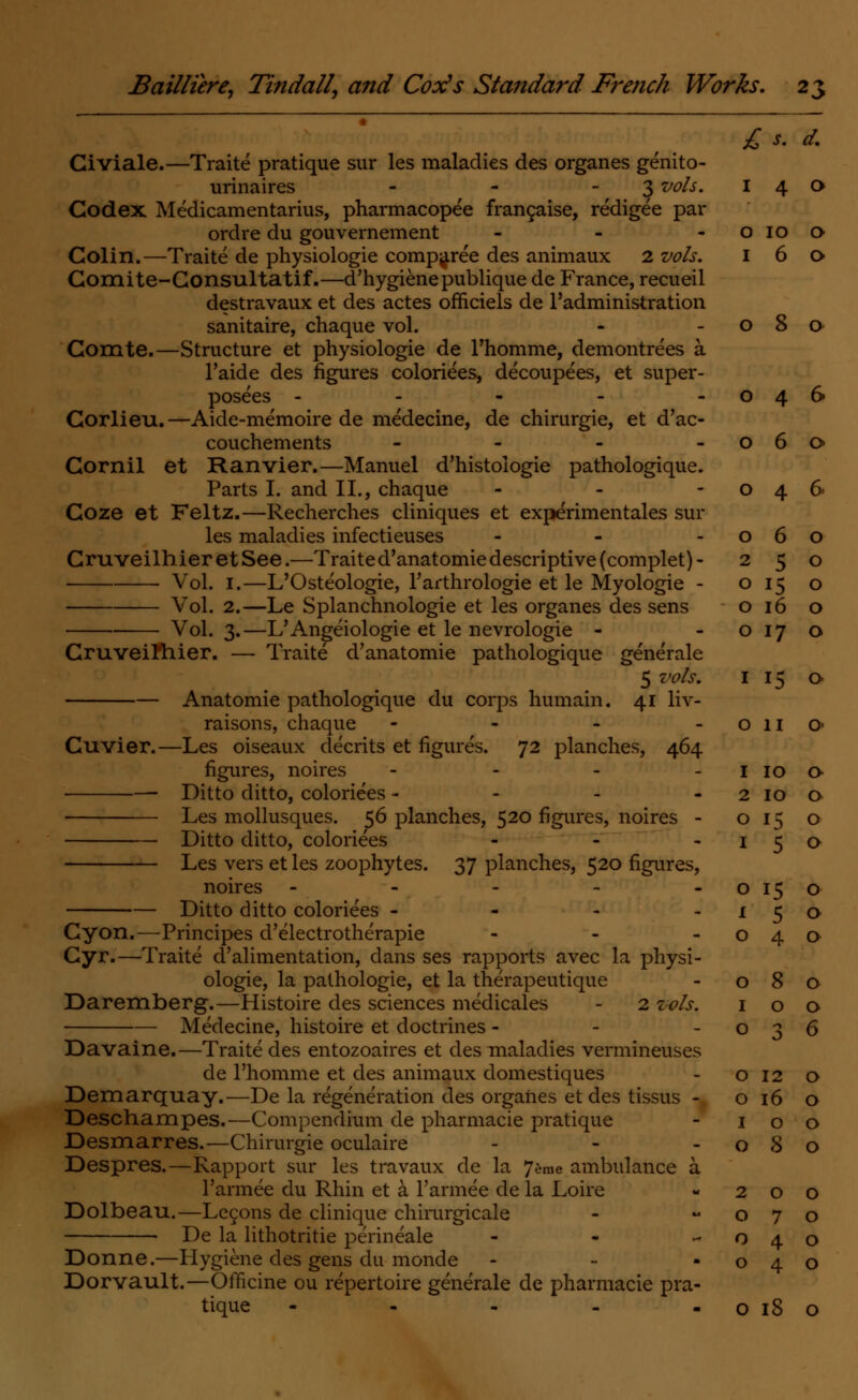 £ s. d. Civiale.—Traite pratique sur les maladies des organes genito- urinaires - - 3 vols. 14a Codex Medicamentarius, pharmacopee francaise, redigee par ordre du gouvernement - - o 10 o Colin.—Traite de physiologie comparee des animaux 2 vols. 160 Gomite-Consultatif.—d'hygienepublique de France, recueil destravaux et des actes ofnciels de l'administration sanitaire, chaque vol. - -080 Comte.—Structure et physiologie de l'homme, demontrees a l'aide des figures coloriees, decoupees, et super- posees - - - - -046 Corlieu.—Aide-memoire de medecine, de chirurgie, et d'ac- couchements - - - -060 Cornil et Ranvier.—Manuel d'histoiogie pathologique. Parts I. and II., chaque - - -046 Coze et Feltz.—Recherches cliniques et experimentales sur les maladies infectieuses - - -060 CruveilhieretSee.—Traite d'anatomie descriptive (complet)- 250 ■ Vol. 1.—L'Osteologie, l'arthrologie et le Myologie - o 15 o Vol. 2.—Le Splanchnologie et les organes des sens 016 o Vol. 3.—L'Angeiologie et le nevrologie - -0170 Gruveiftiier. — Traite d'anatomie pathologique generale 5 vols. I 15 Q Anatomie pathologique du corps humain. 41 liv- raisons, chaque - - - - o 11 o- Cuvier.—Les oiseaux decrits et figures. 72 planches, 464 figures, noires - Ditto ditto, coloriees - Les mollusques. 56 planches, 520 figures, noires - Ditto ditto, coloriees - Les vers et les zoophytes. 37 planches, 520 figures, noires ----- Ditto ditto coloriees - Cyon.—Principes d'electrotherapie - Cyr.—Traite d'alimentation, dans ses rapports avec la physi- ologie, la pathologie, et la therapeutique Daremberg.—Histoire des sciences medicales - 2 vols. Medecine, histoire et doctrines - Davaine.—Traite des entozoaires et des maladies vermineuses de l'homme et des animaux domestiques Demarquay.—De la regeneration des organes et des tissus - Deschampes.—Compendium de pharmacie pratique Desmarres.—Chirurgie oculaire Despres.—Rapport sur les travaux de la 7eme ambulance a l'armee du Rhin et a l'armee de la Loire Dolbeau.—Legons de clinique chirurgicale De la lithotritie perineale - Donne.—Hygiene des gens du monde Dor/vault.—Officine ou repertoire generale de pharmacie pra- tique - - - o 18 I IO a 2 IO 0 O i.S 0 1 5 0 O 15 0 X 5 0 O 4 0 O 8 0 I 0 0 O 3 6 O 12 0 O 16 0 1 0 0 O 8 0 2 0 0 O 7 0 O 4 0 4