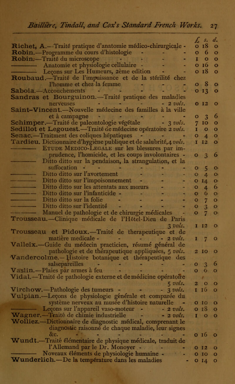 Richet, A.—Traite pratique d'anatomie medico-chirurgicale - Robin.—Programme du cours d'histologie - Robin:—Traite du microscope ... - Anatomie et physiologie cellulaire - Lemons sur Les Humeurs, 2eme edition Roubaud.—Traite de l'impuissance et de la sterilite chez l'homme et chez la femme - Saboia.—Accouchements - Sandras et Bourguinon.—Traite pratique des maladies nerveuses - - - - 2 vols. Saint-Vincent.—Nouvelle medecine des families a la ville et a campagne - Schimper.—Traite de paleontologie vegetale - 3 vols. Sedillot et Legouest.—Traite de medecine operatoire 2 vols. Senac.—Traitment des coliques hepatiques - Tardieu. Dictionnaire d'hygiene publique et de salubrite,4 vols. Etude Medico-Legale sur les blessures par im- prudence, l'homicide, et les coups involontaires - Ditto ditto sur la pendaison, la strangulation, et la suffocation - ■ Ditto ditto sur l'avortement Ditto ditto sur l'impoisonnement - ■ Ditto ditto sur les attentats aux mceurs Ditto ditto sur l'infanticide - Ditto ditto sur la folie - Ditto ditto sur l'identite - Manuel de pathologie et de chirurgie medicales Trousseau.—Clinique medicale de l'Hotel-Dieu de Paris 3 vols. I 12 o Trousseau et Pidoux.—Traite de therapeutique et de matiere medicale - - - - 2 vols. 170 Valleix.—Guide du medecin practicien, resume general de pathologie et de therapeutique appliquees, 5 vols. 2 10 o •Vandercolme.— tiistoire botanique et therapeutique des salsepareilles - - - - -036 Vaslin.—Plaies par armes a feu - - - o 0 o Vidai.—Traite de pathologie externe et de medicine operatoire 5 vols. 200 Virchow.—Pathologie des tumeurs - - - 3 vols. 116 o Vulpian.—Lecons de physiologie generale et comparee du systeme nerveux au musee d'histoire naturelle - o 10 o Lemons sur l'appareil vaso-moteur - - 2 vols. o 18 o Wagner.—Traite de chimie industrielle - - 2 vols. 100 Wolliez.—Dictionnaire de diagnostic medical, comprenant le diagnostic raisonne de chaque maladie, leur signes &c. * - - - - o 16 o Wundt.—Traite elementaire de physique medicale, traduit de l'Allemand par le Dr. Monoyer - - o 12 o Noveaux elements de physiologie humaine - - o 10 o Wunderlich.—De la temperature dans les maladies - o 14 o £ s. d. O 18 0 O 6 0 I 0 0 O 16 0 O 18 0 O 8 0 O 13 0 O 12 0 O 3 6 7 10 0 1 0 0 0 4 0 1 12 0 0 3 6 0 5 0 0 4 0 0 H 0 0 4 6 0 0 0 0 7 0 0 3 0 0 7 0