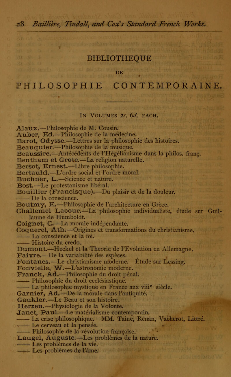 BIBLIOTHEQUE DE PHILOSOPHIE CONTEMPORAINE. In Volumes 2s. 6d. each. Alaux.—Philosophie de M. Cousin. Auber, Ed.—Philosophie de la medecine. Barot, Odysse.—Lettres sur la philosophie des histoires. Beauquier.—Philosophie de la musique. Beaussire.—Antecedents de l'Hegelianisme dans la philos. franc. Bentham et Grote.—La religion naturelle. Bersot, Ernest.—Libre philosophie. Bertauld.—L'ordre social et l'ordre moral. Buchner, L.—Science et nature. Bost.—Le protestanisme liberal. Bouillier (Francisque).—Du plaisir et de la douleur. De la conscience. Boutmy, E.—Philosophie de l'architecture en Grece. Challemel Lacour.—La philosophie individualiste, etude sur Guil- laume de Humboldt. Coignet, G.—La morale independante. Coquerel, Ath.—Origines et transformations du christianisme. La conscience et la foi. Histoire du credo. Dumont.—Heck el et la Theorie de Involution en Allemagne. Faivre.—De la variabilite des especes. Fontanes.—Le christianisme moderne. Ltude sur Lessing. Fonvielle, ^W.—L'astronomie moderne. Franck, Ad.—Philosophie du droit penal. Philosophie du droit ecclesiastique. La philosophie mystique en France aux viiie siecle. Gamier, Ad.—De la morale dans l'antiquite. Gaukler.—Le Beau et son histoire. Herzen.—Physiologie de la Volonte. Janet, Paul.—Le materialisme contemporain. La crise philosophique. MM. Taine, Renan, Vacherot, Littre. Le cerveau et la pensee. • Philosophie de la revolution fransaise. Laugel, Auguste.—Les problemes de la nature. Les problemes de la vie. Les problemes de Tame.