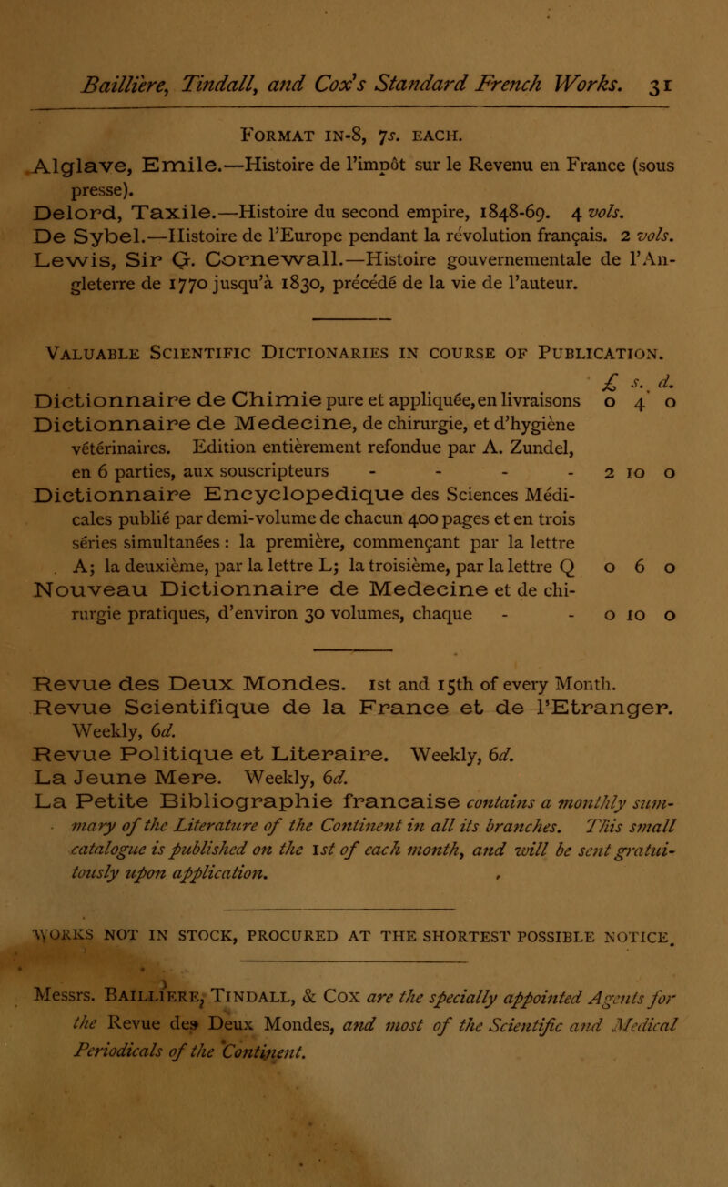 Format in-8, js. each. Alglave, Emile.—Histoire de l'impot sur le Revenu en France (sous presse). Delord, Taxile.—Histoire du second empire, 1848-69. 4 vols. De Sybel.—Histoire de l'Europe pendant la revolution francais. 2 vols. Lewis, Sir G. Cornewall.—Histoire gouvernementale de l'An- gleterre de 1770 jusqu'a 1830, precede de la vie de l'auteur. Valuable Scientific Dictionaries in course of Publication. £ *. ^ Dietionnaire de Chimie pure et applique^,en livraisons 040 Dietionnaire de Medeeine, de chirurgie, et d'hygiene veterinaires. Edition entierement refondue par A. Zundel, en 6 parties, aux souscripteurs - - - - 2 10 0 Dietionnaire Eneyelopedique des Sciences Medi- cales publie par demi-volume de chacun 400 pages et en trois series simultanees: la premiere, commencant par la lettre . A; la deuxieme, par la lettre L; la troisieme, par la lettre Q 060 Nouveau Dietionnaire de Medeeine et de chi- rurgie pratiques, d'environ 30 volumes, chaque - - 0 10 o Revue des Deux Mondes. 1st and 15th of every Month. Revue Scientifique de la France et de l'Etranger. Weekly, 6d. Revue Politique et Literaire. Weekly, 6d. La Jeune Mere. Weekly, 6d. La Petite Bibliographie franeaise contains a monthly sum- mary of the Literature of the Cotttinent in all its branches. This small catalogue is published on the 1st of each month, atid will be sent gratui- tously upon application. , \VORKS NOT IN STOCK, PROCURED AT THE SHORTEST POSSIBLE NOTICE Messrs. Bailliere, Tindall, & Cox are the specially appointed Agents for the Revue de» Deux Mondes, and most of the Scientific and Medical Periodicals of the 'Continent.