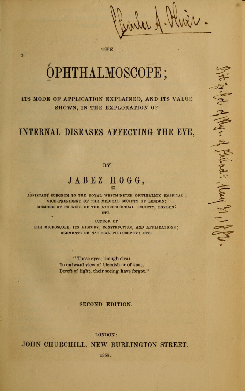 aw,v. THE OPHTHALMOSCOPE; % ITS MODE OF APPLICATION EXPLAINED, AND ITS VALUE V^*— SHOWN, IN THE EXPLORATION OF INTERNAL DISEASES AFFECTING THE EYE, BY <p JABEZ HOGG, ASSISTANT SURGEON TO THE ROYAL AVESTMINSTER OPHTHALMIC HOSPITAL ; VICE-PRESIDENT OF THE MEDICAL SOCIETY OP LONDON; MEMBER OP COUNCIL OP THE MICROSCOPICAL SOCIETY, LONDON 5 ETC. AUTHOR OF TnR MICROSCOPE, ITS HISTORY, CONSTRUCTION, AND APPLICATIONS ; ELEMENTS OF NATURAL PHILOSOPHY ; ETC.  These eyes, though clear To outward view of blemish or of spot, Bereft of light, their seeing have forgot. SECOND EDITION. LONDON: JOHN CHURCHILL. NEW BURLINGTON STREET. 1858. -rsr