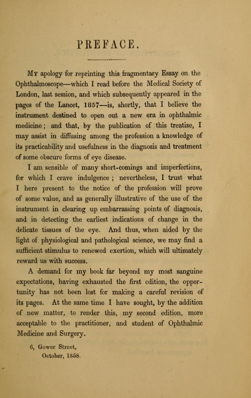 PREFACE. My apology for reprinting this fragmentary Essay on the Ophthalmoscope—which I read before the Medical Society of London, last session, and which subsequently appeared in the pages of the Lancet, 1857—is, shortly, that I believe the instrument destined to open out a new era in ophthalmic medicine; and that, by the publication of this treatise, I may assist in diffusing among the profession a knowledge of its practicability and usefulness in the diagnosis and treatment of some obscure forms of eye disease. I am sensible of many short-comings and imperfections, for which I crave indulgence ; nevertheless, I trust what I here present to the notice of the profession will prove of some value, and as generally illustrative of the use of the instrument in clearing up embarrassing points of diagnosis, and in detecting the earliest indications of change in the delicate tissues of the eye. And thus, when aided by the light of physiological and pathological science, we may find a sufficient stimulus to renewed exertion, which will ultimately reward us with success. A demand for my book far beyond my most sanguine expectations, having exhausted the first edition, the oppor- tunity has not been lost for making a careful revision of its pages. At the same time I have sought, by the addition of new matter, to render this, my second edition, more acceptable to the practitioner, and student of Ophthalmic Medicine and Surgery. 6, Gower Street, October, 1858.