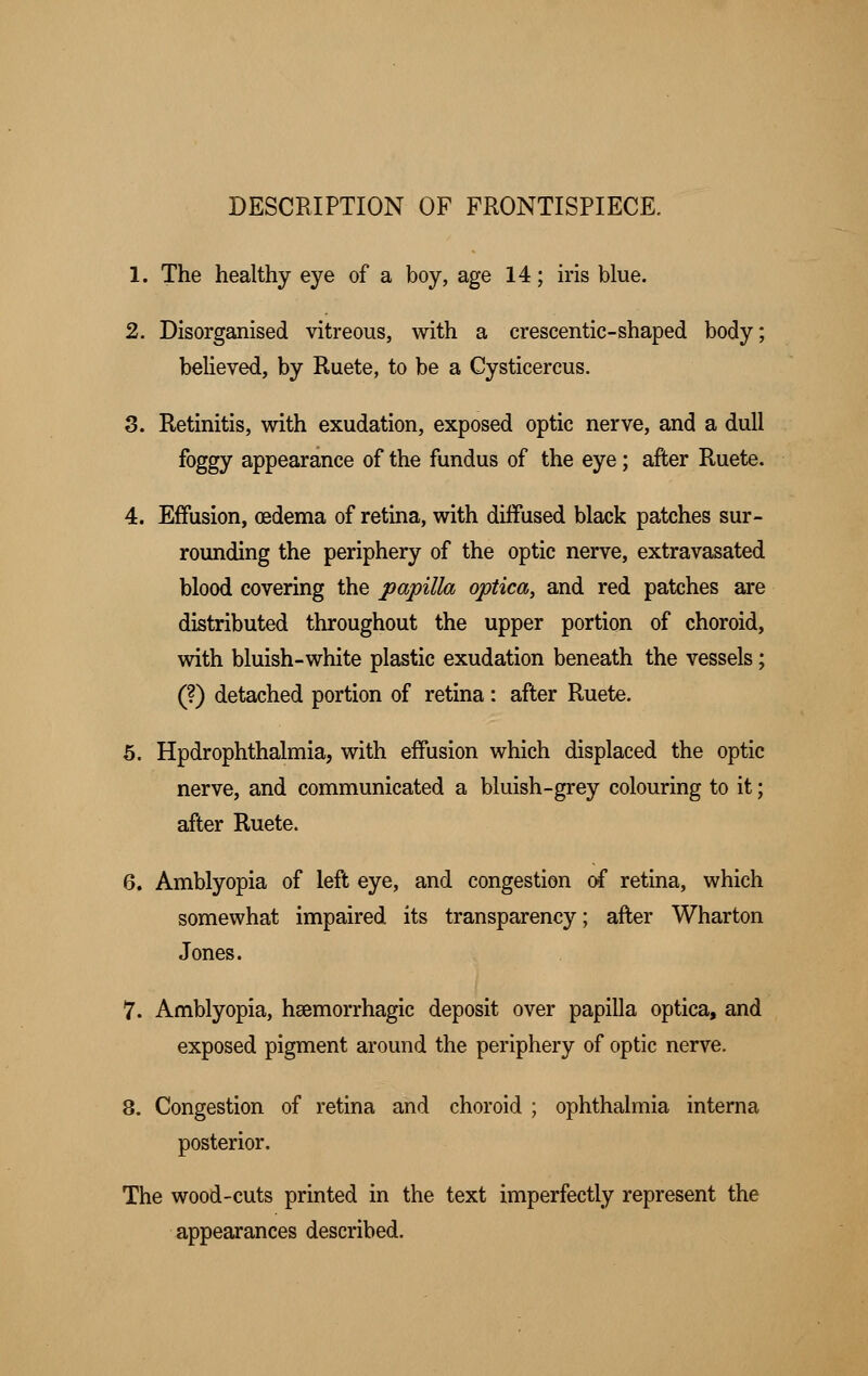 DESCRIPTION OF FRONTISPIECE. 1. The healthy eye of a boy, age 14; iris blue. 2. Disorganised vitreous, with a crescentic-shaped body; believed, by Ruete, to be a Cysticercus. 3. Retinitis, with exudation, exposed optic nerve, and a dull foggy appearance of the fundus of the eye; after Ruete. 4. Effusion, oedema of retina, with diffused black patches sur- rounding the periphery of the optic nerve, extravasated blood covering the papilla optica, and red patches are distributed throughout the upper portion of choroid, with bluish-white plastic exudation beneath the vessels; (?) detached portion of retina: after Ruete. 5. Hpdrophthalmia, with effusion which displaced the optic nerve, and communicated a bluish-grey colouring to it; after Ruete. 6. Amblyopia of left eye, and congestion of retina, which somewhat impaired its transparency; after Wharton Jones. 7. Amblyopia, hemorrhagic deposit over papilla optica, and exposed pigment around the periphery of optic nerve. 8. Congestion of retina and choroid ; ophthalmia interna posterior. The wood-cuts printed in the text imperfectly represent the appearances described.