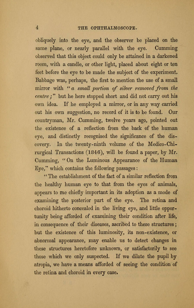 obliquely into the eye, and the observer be placed on the same plane, or nearly parallel with the eye. Cumming observed that this object could only be attained in a darkened room, with a candle, or other light, placed about eight or ten feet before the eye to be made the subject of the experiment. Babbage was, perhaps, the first to mention the use of a small mirror with a small portion of silver removed from the centre ; but he here stopped short and did not carry out his own idea. If he employed a mirror, or in any way carried out his own suggestion, no record of it is to be found. Our countryman, Mr. Cumming, twelve years ago, pointed out the existence of a reflection from the back of the human eye, and distinctly recognised the significance of the dis- covery. In the twenty-ninth volume of the Medico-Chi- rurgical Transactions (1846), will be found a paper, by Mr. Cumming, On the Luminous Appearance of the Human Eye, which contains the following passages: The establishment of the fact of a similar reflection from the healthy human eye to that from the eyes of animals, appears to me chiefly important in its adoption as a mode of examining the posterior part of the eye. The retina and choroid hitherto concealed in the living eye, and little oppor- tunity being afforded of examining their condition after life, in consequence of their diseases, ascribed to these structures; but the existence of this luminosity, its non-existence, or abnormal appearance, may enable us to detect changes in these structures heretofore unknown, or satisfactorily to see those which we only suspected. If we dilate the pupil by atropia, we have a means afforded of seeing the condition of the retina and choroid in every case.