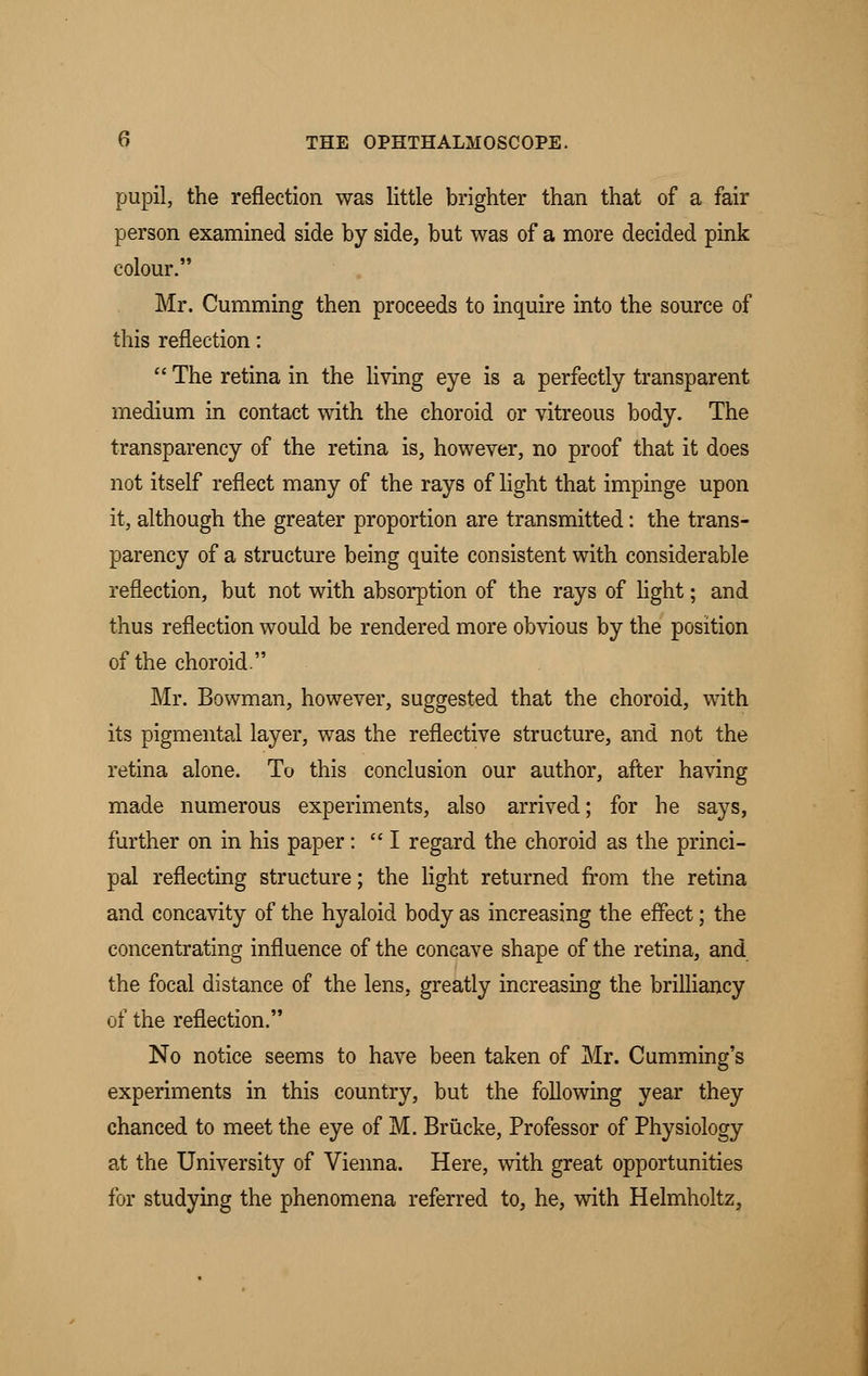 pupil, the reflection was little brighter than that of a fair person examined side by side, but was of a more decided pink colour. Mr. Cumming then proceeds to inquire into the source of this reflection: The retina in the living eye is a perfectly transparent medium in contact with the choroid or vitreous body. The transparency of the retina is, however, no proof that it does not itself reflect many of the rays of light that impinge upon it, although the greater proportion are transmitted: the trans- parency of a structure being quite consistent with considerable reflection, but not with absorption of the rays of light; and thus reflection would be rendered more obvious by the position of the choroid. Mr. Bowman, however, suggested that the choroid, with its pigmental layer, was the reflective structure, and not the retina alone. To this conclusion our author, after having made numerous experiments, also arrived; for he says, further on in his paper: I regard the choroid as the princi- pal reflecting structure; the light returned from the retina and concavity of the hyaloid body as increasing the effect; the concentrating influence of the concave shape of the retina, and the focal distance of the lens, greatly increasing the brilliancy of the reflection. No notice seems to have been taken of Mr. Cumming's experiments in this country, but the following year they chanced to meet the eye of M. Brucke, Professor of Physiology at the University of Vienna. Here, with great opportunities for studying the phenomena referred to, he, with Helmholtz,
