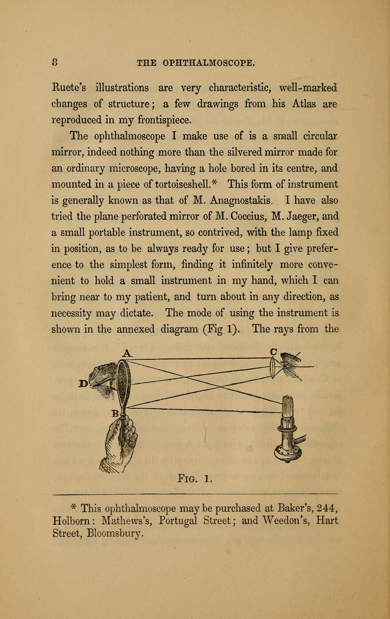 Ruete's illustrations are very characteristic, well-marked changes of structure; a few drawings from his Atlas are reproduced in my frontispiece. The ophthalmoscope I make use of is a small circular mirror, indeed nothing more than the silvered mirror made for an ordinary microscope, having a hole bored in its centre, and mounted in a piece of tortoiseshell.* This form of instrument is generally known as that of M. Anagnostakis, I have also tried the plane perforated mirror of M. Coccius, M. Jaeger, and a small portable instrument, so contrived, with the lamp fixed in position, as to be always ready for use; but I give prefer- ence to the simplest form, finding it infinitely more conve- nient to hold a small instrument in my hand, which I can bring near to my patient, and turn about in any direction, as necessity may dictate. The mode of using the instrument is shown in the annexed diagram (Fig 1). The rays from the * This ophthalmoscope may be purchased at Baker's, 244, Holborn: Mathews's, Portugal Street; and Weedon's, Hart Street, Bloomsbury.