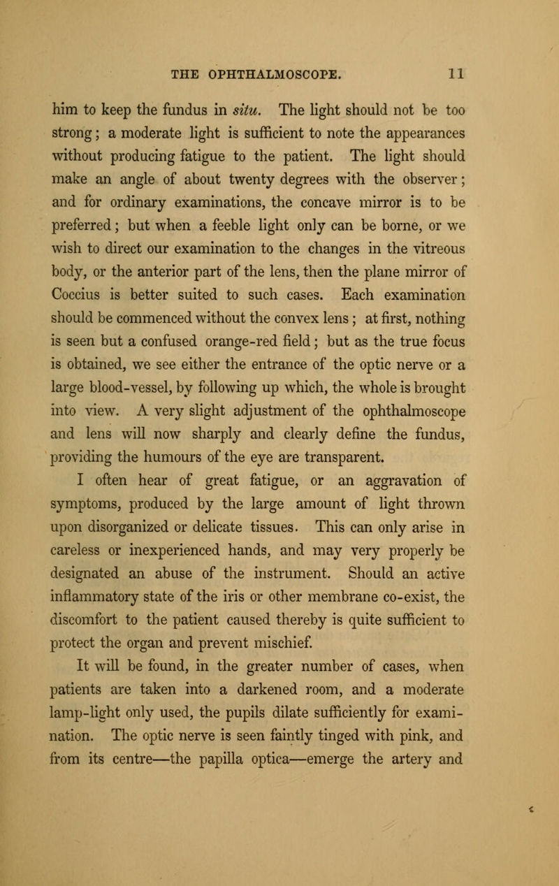 him to keep the fundus in situ. The light should not be too strong; a moderate light is sufficient to note the appearances without producing fatigue to the patient. The light should make an angle of about twenty degrees with the observer; and for ordinary examinations, the concave mirror is to be preferred; but when a feeble light only can be borne, or we wish to direct our examination to the changes in the vitreous body, or the anterior part of the lens, then the plane mirror of Coccius is better suited to such cases. Each examination should be commenced without the convex lens; at first, nothing is seen but a confused orange-red field; but as the true focus is obtained, we see either the entrance of the optic nerve or a large blood-vessel, by following up which, the whole is brought into view. A very slight adjustment of the ophthalmoscope and lens will now sharply and clearly define the fundus, providing the humours of the eye are transparent. I often hear of great fatigue, or an aggravation of symptoms, produced by the large amount of light thrown upon disorganized or delicate tissues. This can only arise in careless or inexperienced hands, and may very properly be designated an abuse of the instrument. Should an active inflammatory state of the iris or other membrane co-exist, the discomfort to the patient caused thereby is quite sufficient to protect the organ and prevent mischief. It will be found, in the greater number of cases, when patients are taken into a darkened room, and a moderate lamp-light only used, the pupils dilate sufficiently for exami- nation. The optic nerve is seen faintly tinged with pink, and from its centre—the papilla optica—emerge the artery and