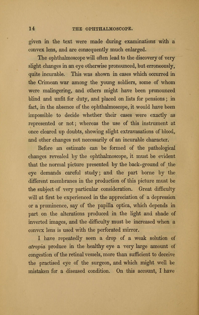 given in the text were made during examinations with a convex lens, and are consequently much enlarged. The ophthalmoscope will often lead to the discovery of very slight changes in an eye otherwise pronounced, hut erroneously, quite incurable. This was shown in cases which occurred in the Crimean war among the young soldiers, some of whom were malingering, and others might have been pronounced blind and unfit for duty, and placed on lists for pensions; in fact, in the absence of the ophthalmoscope, it would have been impossible to decide whether their cases were exactly as represented or not; whereas the use of this instrument at once cleared up doubts, showing slight extravasations of blood, and other changes not necessarily of an incurable character. Before an estimate can be formed of the pathological changes revealed by the ophthalmoscope, it must be evident that the normal picture presented by the back-ground of the eye demands careful study; and the part borne by the different membranes in the production of this picture must be the subject of very particular consideration. Great difficulty will at first be experienced in the appreciation of a depression or a prominence, say of the papilla optica, which depends in part on the alterations produced in the light and shade of inverted images, and the difficulty must be increased when a convex lens is used with the perforated mirror. I have repeatedly seen a drop of a weak solution of atropia produce in the healthy eye a very large amount of congestion of the retinal vessels, more than sufficient to deceive the practised eye of the surgeon, and which might well be mistaken for a diseased condition. On this account, I have