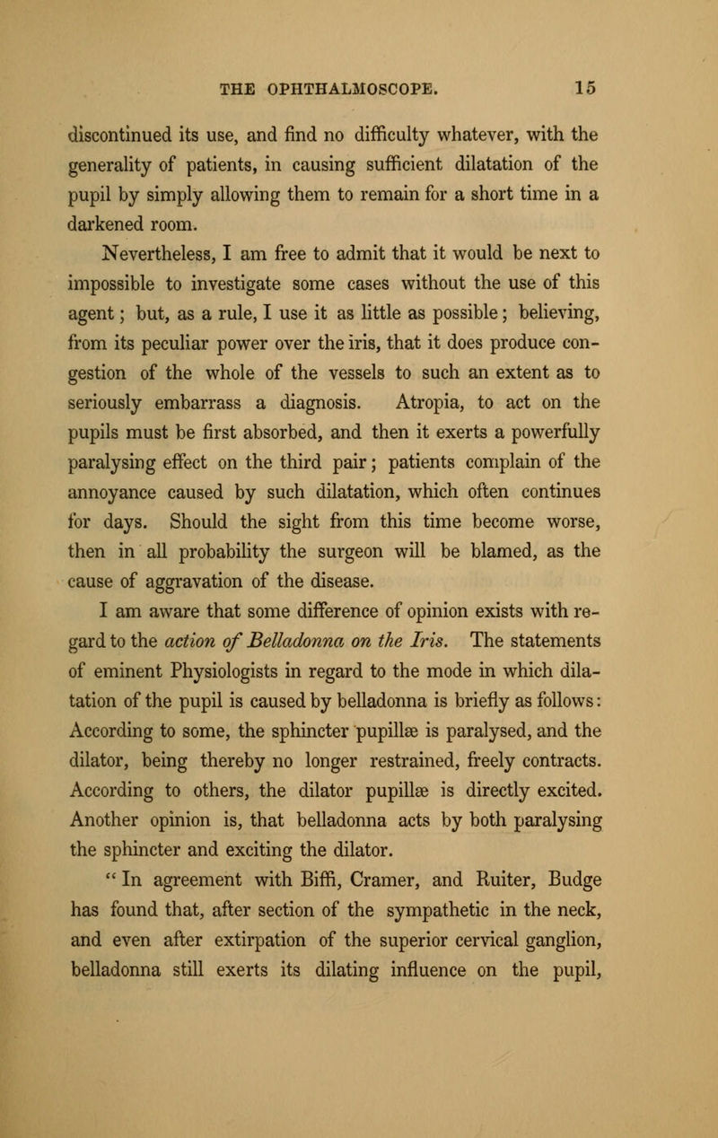 discontinued its use, and find no difficulty whatever, with the generality of patients, in causing sufficient dilatation of the pupil by simply allowing them to remain for a short time in a darkened room. Nevertheless, I am free to admit that it would be next to impossible to investigate some cases without the use of this agent; but, as a rule, I use it as little as possible; believing, from its peculiar power over the iris, that it does produce con- gestion of the whole of the vessels to such an extent as to seriously embarrass a diagnosis. Atropia, to act on the pupils must be first absorbed, and then it exerts a powerfully paralysing effect on the third pair; patients complain of the annoyance caused by such dilatation, which often continues for days. Should the sight from this time become worse, then in all probability the surgeon will be blamed, as the cause of aggravation of the disease. I am aware that some difference of opinion exists with re- gard to the action of Belladonna on the Iris. The statements of eminent Physiologists in regard to the mode in which dila- tation of the pupil is caused by belladonna is briefly as follows: According to some, the sphincter pupillse is paralysed, and the dilator, being thereby no longer restrained, freely contracts. According to others, the dilator pupillse is directly excited. Another opinion is, that belladonna acts by both paralysing the sphincter and exciting the dilator.  In agreement with Biffi, Cramer, and Ruiter, Budge has found that, after section of the sympathetic in the neck, and even after extirpation of the superior cervical ganglion, belladonna still exerts its dilating influence on the pupil,