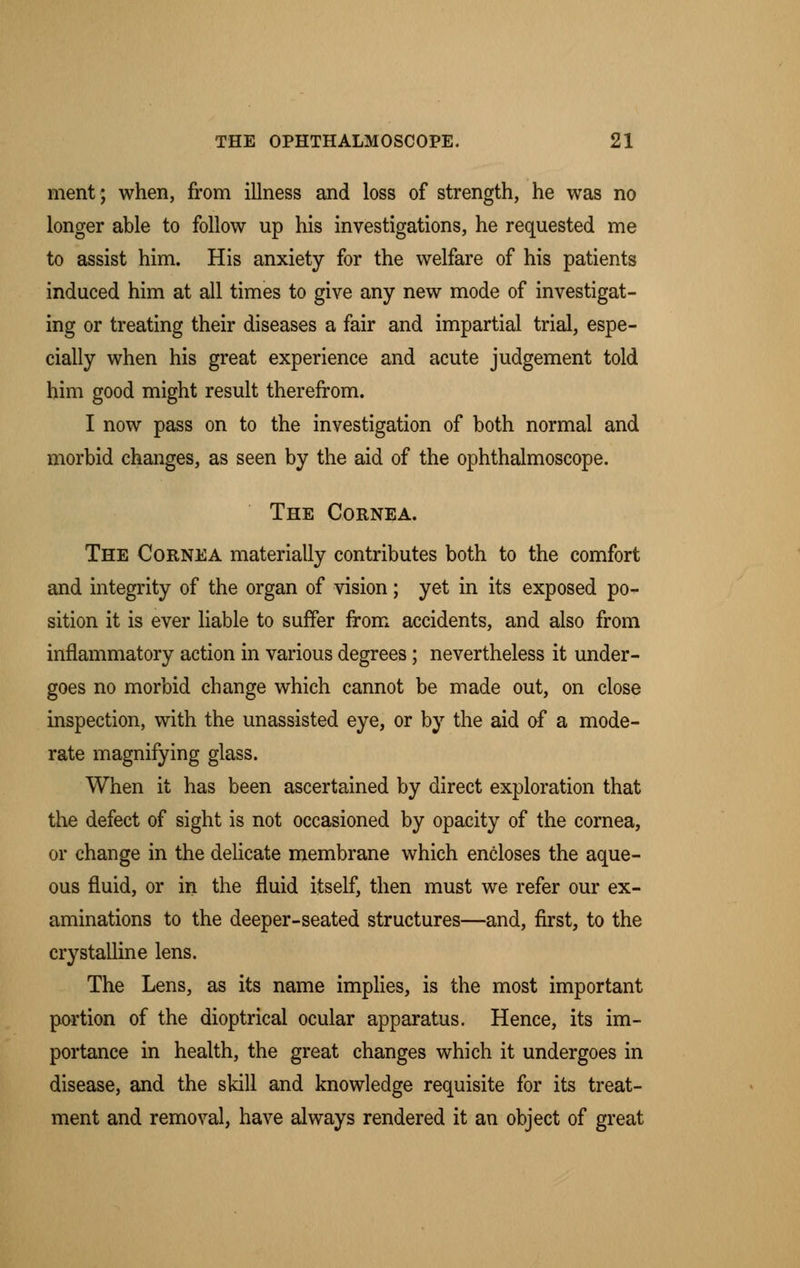 ment; when, from illness and loss of strength, he was no longer able to follow up his investigations, he requested me to assist him. His anxiety for the welfare of his patients induced him at all times to give any new mode of investigat- ing or treating their diseases a fair and impartial trial, espe- cially when his great experience and acute judgement told him good might result therefrom. I now pass on to the investigation of both normal and morbid changes, as seen by the aid of the ophthalmoscope. The Cornea. The Cornea materially contributes both to the comfort and integrity of the organ of vision; yet in its exposed po- sition it is ever liable to suffer from accidents, and also from inflammatory action in various degrees; nevertheless it under- goes no morbid change which cannot be made out, on close inspection, with the unassisted eye, or by the aid of a mode- rate magnifying glass. When it has been ascertained by direct exploration that the defect of sight is not occasioned by opacity of the cornea, or change in the delicate membrane which encloses the aque- ous fluid, or in the fluid itself, then must we refer our ex- aminations to the deeper-seated structures—and, first, to the crystalline lens. The Lens, as its name implies, is the most important portion of the dioptrical ocular apparatus. Hence, its im- portance in health, the great changes which it undergoes in disease, and the skill and knowledge requisite for its treat- ment and removal, have always rendered it an object of great