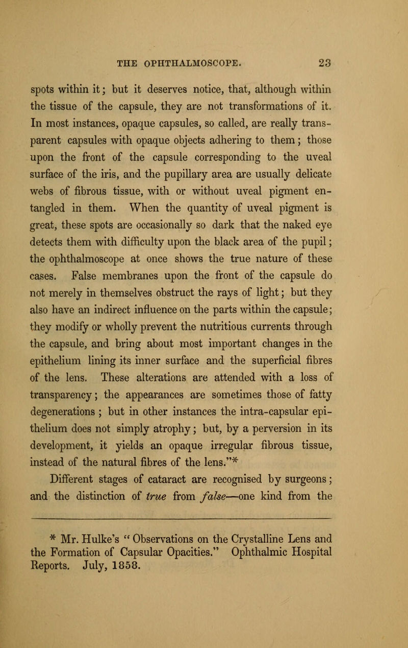 spots within it; but it deserves notice, that, although within the tissue of the capsule, they are not transformations of it. In most instances, opaque capsules, so called, are really trans- parent capsules with opaque objects adhering to them; those upon the front of the capsule corresponding to the uveal surface of the iris, and the pupillary area are usually delicate webs of fibrous tissue, with or without uveal pigment en- tangled in them. When the quantity of uveal pigment is great, these spots are occasionally so dark that the naked eye detects them with difficulty upon the black area of the pupil; the ophthalmoscope at once shows the true nature of these cases. False membranes upon the front of the capsule do not merely in themselves obstruct the rays of light; but they also have an indirect influence on the parts within the capsule; they modify or wholly prevent the nutritious currents through the capsule, and bring about most important changes in the epithelium lining its inner surface and the superficial fibres of the lens. These alterations are attended with a loss of transparency; the appearances are sometimes those of fatty degenerations ; but in other instances the intra-capsular epi- thelium does not simply atrophy; but, by a perversion in its development, it yields an opaque irregular fibrous tissue, instead of the natural fibres of the lens.* Different stages of cataract are recognised by surgeons; and the distinction of true from false—one kind from the * Mr. Hulke's  Observations on the Crystalline Lens and the Formation of Capsular Opacities. Ophthalmic Hospital Reports. July, 1858.