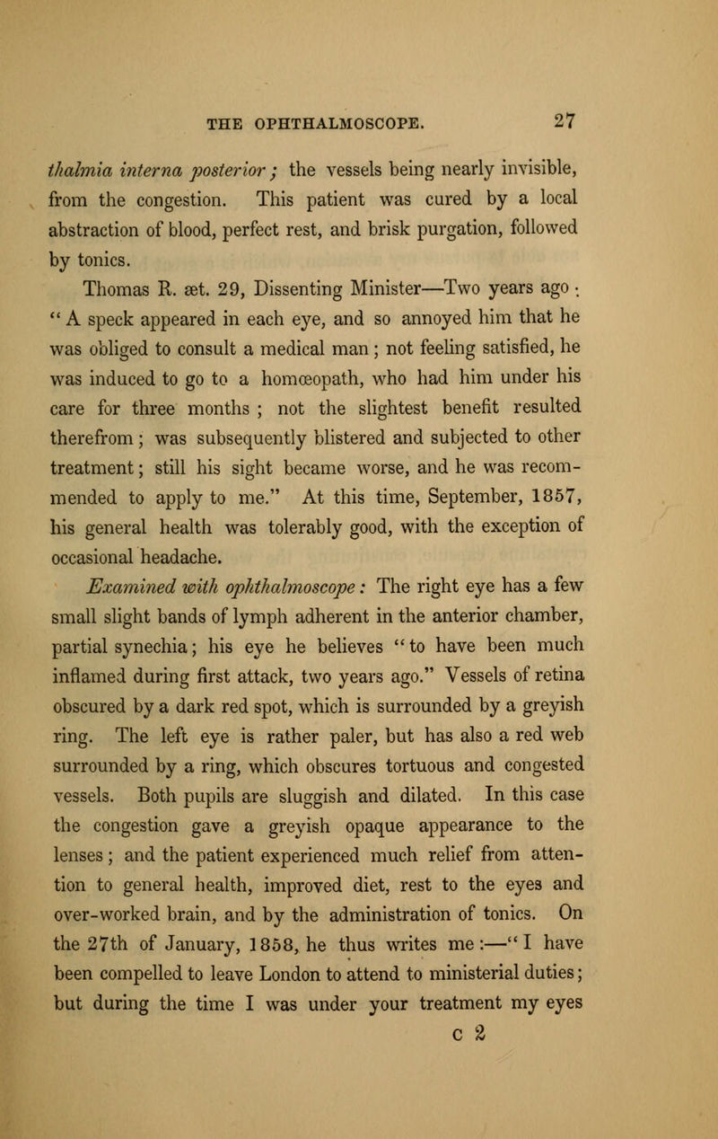 thahnia interna posterior ; the vessels being nearly invisible, from the congestion. This patient was cured by a local abstraction of blood, perfect rest, and brisk purgation, followed by tonics. Thomas R. set. 29, Dissenting Minister—Two years ago •  A speck appeared in each eye, and so annoyed him that he was obliged to consult a medical man; not feeling satisfied, he was induced to go to a homoeopath, who had him under his care for three months ; not the slightest benefit resulted therefrom ; was subsequently blistered and subjected to other treatment; still his sight became worse, and he was recom- mended to apply to me. At this time, September, 1857, his general health was tolerably good, with the exception of occasional headache. Examined with ophthalmoscope: The right eye has a few small slight bands of lymph adherent in the anterior chamber, partial synechia; his eye he believes to have been much inflamed during first attack, two years ago. Vessels of retina obscured by a dark red spot, which is surrounded by a greyish ring. The left eye is rather paler, but has also a red web surrounded by a ring, which obscures tortuous and congested vessels. Both pupils are sluggish and dilated. In this case the congestion gave a greyish opaque appearance to the lenses; and the patient experienced much relief from atten- tion to general health, improved diet, rest to the eyes and over-worked brain, and by the administration of tonics. On the 27th of January, 1858, he thus writes me:—I have been compelled to leave London to attend to ministerial duties; but during the time I was under your treatment my eyes C 2
