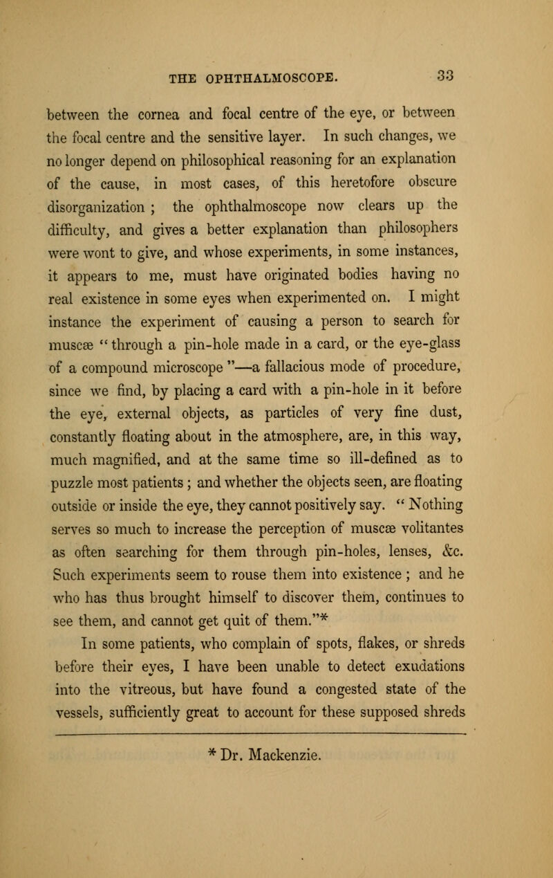 between the cornea and focal centre of the eye, or between the focal centre and the sensitive layer. In such changes, we no longer depend on philosophical reasoning for an explanation of the cause, in most cases, of this heretofore obscure disorganization ; the ophthalmoscope now clears up the difficulty, and gives a better explanation than philosophers were wont to give, and whose experiments, in some instances, it appears to me, must have originated bodies having no real existence in some eyes when experimented on. I might instance the experiment of causing a person to search for muscce  through a pin-hole made in a card, or the eye-glass of a compound microscope —a fallacious mode of procedure, since we find, by placing a card with a pin-hole in it before the eye, external objects, as particles of very fine dust, constantly floating about in the atmosphere, are, in this way, much magnified, and at the same time so ill-defined as to puzzle most patients; and whether the objects seen, are floating outside or inside the eye, they cannot positively say.  Nothing serves so much to increase the perception of muscae volitantes as often searching for them through pin-holes, lenses, &c. Such experiments seem to rouse them into existence ; and he who has thus brought himself to discover them, continues to see them, and cannot get quit of them.* In some patients, who complain of spots, flakes, or shreds before their eyes, I have been unable to detect exudations into the vitreous, but have found a congested state of the vessels, sufficiently great to account for these supposed shreds * Dr. Mackenzie.