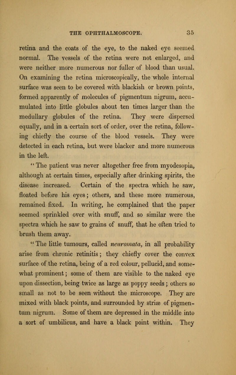 retina and the coats of the eye, to the naked eye seemed normal. The vessels of the retina were not enlarged, and were neither more numerous nor fuller of blood than usual. On examining the retina microscopically, the whole internal surface was seen to be covered with blackish or brown points, formed apparently of molecules of pigmentum nigrum, accu- mulated into little globules about ten times larger than the medullary globules of the retina. They were dispersed equally, and in a certain sort of order, over the retina, follow- ing chiefly the course of the blood vessels. They were detected in each retina, but were blacker and more numerous in the left.  The patient was never altogether free from myodesopia, although at certain times, especially after drinking spirits, the disease increased. Certain of the spectra which he saw, floated before his eyes; others, and these more numerous, remained fixed. In writing, he complained that the paper seemed sprinkled over with snuff, and so similar were the spectra which he saw to grains of snuff, that he often tried to brush them away.  The little tumours, called neuromata, in all probability arise from chronic retinitis; they chiefly cover the convex surface of the retina, being of a red colour, pellucid, and some- what prominent; some of them are visible to the naked eye upon dissection, being twice as large as poppy seeds; others so small as not to be seen without the microscope. They are mixed with black points, and surrounded by strise of pigmen- tum nigrum. Some of them are depressed in the middle into a sort of umbilicus, and have a black point within. They
