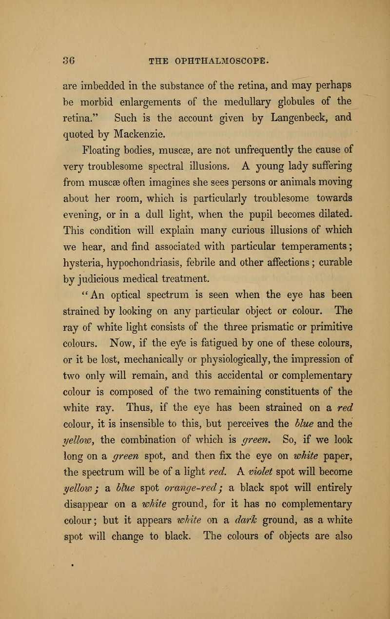 are imbedded in the substance of the retina, and may perhaps be morbid enlargements of the medullary globules of the retina. Such is the account given by Langenbeck, and quoted by Mackenzie. Floating bodies, muscee, are not unfrequently the cause of very troublesome spectral illusions. A young lady suffering from muscee often imagines she sees persons or animals moving about her room, which is particularly troublesome towards evening, or in a dull light, when the pupil becomes dilated. This condition will explain many curious illusions of which we hear, and find associated with particular temperaments; hysteria, hypochondriasis, febrile and other affections; curable by judicious medical treatment. An optical spectrum is seen when the eye has been strained by looking on any particular object or colour. The ray of white light consists of the three prismatic or primitive colours. Now, if the eye is fatigued by one of these colours, or it be lost, mechanically or physiologically, the impression of two only will remain, and this accidental or complementary colour is composed of the two remaining constituents of the white ray. Thus, if the eye has been strained on a red colour, it is insensible to this, but perceives the blue and the yellow, the combination of which is green. So, if we look long on a green spot, and then fix the eye on white paper, the spectrum will be of a light red. A violet spot will become ■yellow; a blue spot orange-red; a black spot will entirely disappear on a white ground, for it has no complementary colour; but it appears white on a dark ground, as a white spot will change to black. The colours of objects are also