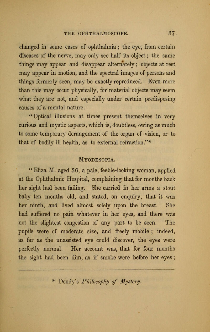 changed in some cases of ophthalmia; the eye, from certain diseases of the nerve, may only see half its object; the same things may appear and disappear alternately; objects at rest may appear in motion, and the spectral images of persons and things formerly seen, may be exactly reproduced. Even more than this may occur physically, for material objects may seem what they are not, and especially under certain predisposing causes of a mental nature. Optical illusions at times present themselves in very curious and mystic aspects, which is, doubtless, owing as much to some temporary derangement of the organ of vision, or to that of bodily ill health, as to external refraction.'* Myodesopia.  Eliza M. aged 36, a pale, feeble-looking woman, applied at the Ophthalmic Hospital, complaining that for months back her sight had been failing. She carried in her arms a stout baby ten months old, and stated, on enquiry, that it was her ninth, and lived almost solely upon the breast. She had suffered no pain whatever in her eyes, and there was not the slightest congestion of any part to be seen. The pupils were of moderate size, and freely mobile ; indeed, as far as the unassisted eye could discover, the eyes were perfectly normal. Her account was, that for four months the sight had been dim, as if smoke were before her eyes; Dendy's Philosophy of Mystery.