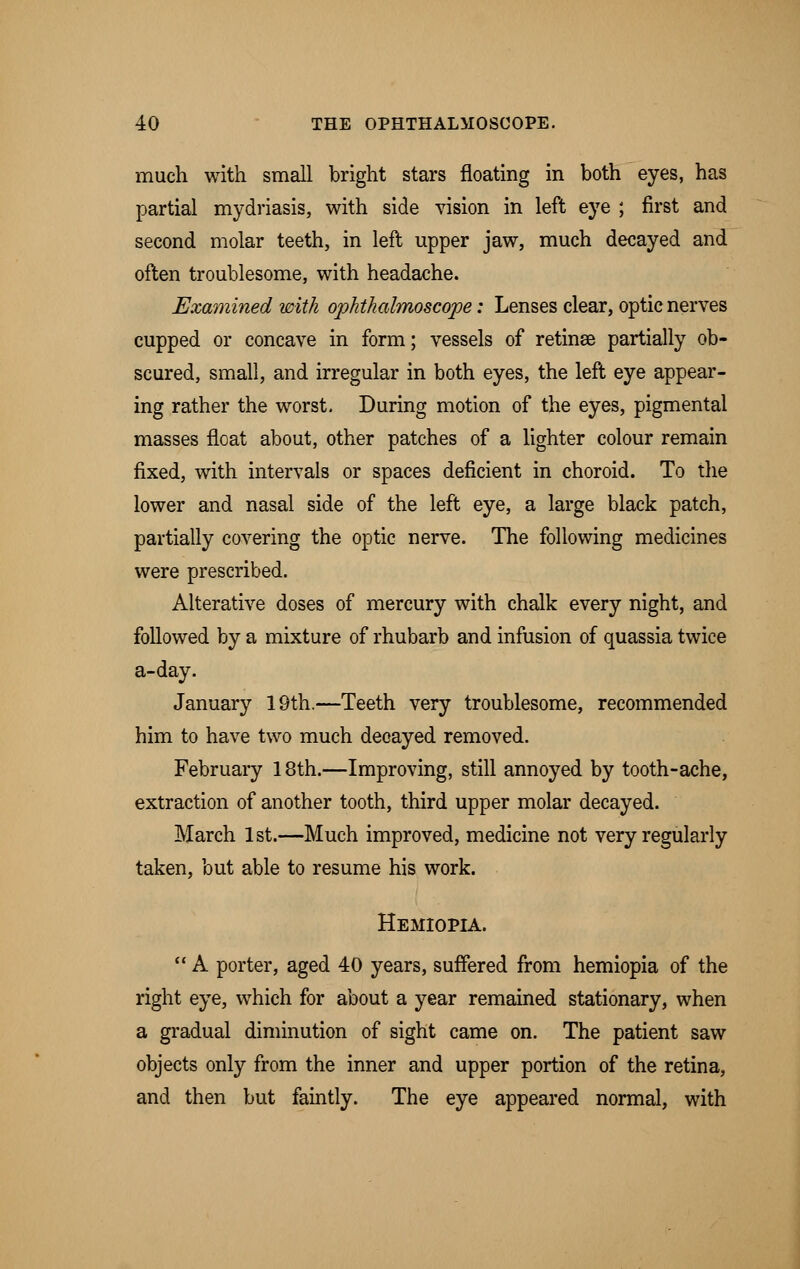 much with small bright stars floating in both eyes, has partial mydriasis, with side vision in left eye ; first and second molar teeth, in left upper jaw, much decayed and often troublesome, with headache. Examined with ophthalmoscope: Lenses clear, optic nerves cupped or concave in form; vessels of retinse partially ob- scured, small, and irregular in both eyes, the left eye appear- ing rather the worst. During motion of the eyes, pigmental masses float about, other patches of a lighter colour remain fixed, with intervals or spaces deficient in choroid. To the lower and nasal side of the left eye, a large black patch, partially covering the optic nerve. The following medicines were prescribed. Alterative doses of mercury with chalk every night, and followed by a mixture of rhubarb and infusion of quassia twice a-day. January 19th.—Teeth very troublesome, recommended him to have two much decayed removed. February 18th.—Improving, still annoyed by tooth-ache, extraction of another tooth, third upper molar decayed. March 1st.—Much improved, medicine not very regularly taken, but able to resume his work. Hemiopia.  A porter, aged 40 years, suffered from hemiopia of the right eye, which for about a year remained stationary, when a gradual diminution of sight came on. The patient saw objects only from the inner and upper portion of the retina, and then but faintly. The eye appeared normal, with