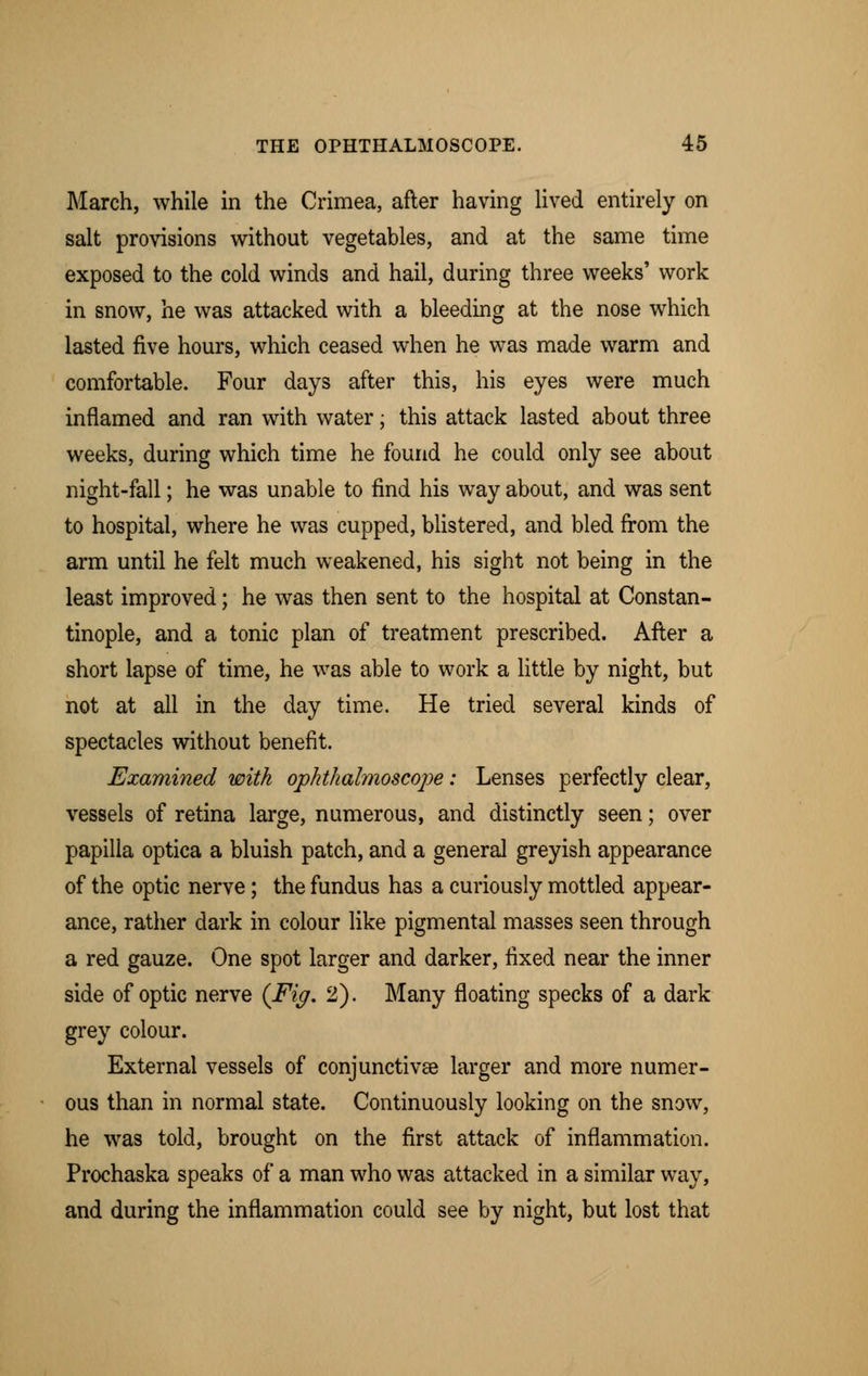 March, while in the Crimea, after having lived entirely on salt provisions without vegetables, and at the same time exposed to the cold winds and hail, during three weeks' work in snow, he was attacked with a bleeding at the nose which lasted five hours, which ceased when he was made warm and comfortable. Four days after this, his eyes were much inflamed and ran with water; this attack lasted about three weeks, during which time he found he could only see about night-fall; he was unable to find his way about, and was sent to hospital, where he was cupped, blistered, and bled from the arm until he felt much weakened, his sight not being in the least improved; he was then sent to the hospital at Constan- tinople, and a tonic plan of treatment prescribed. After a short lapse of time, he was able to work a little by night, but not at all in the day time. He tried several kinds of spectacles without benefit. Examined with opkthalmoscope: Lenses perfectly clear, vessels of retina large, numerous, and distinctly seen; over papilla optica a bluish patch, and a general greyish appearance of the optic nerve; the fundus has a curiously mottled appear- ance, rather dark in colour like pigmental masses seen through a red gauze. One spot larger and darker, fixed near the inner side of optic nerve (Fig. 2). Many floating specks of a dark grey colour. External vessels of conjunctivae larger and more numer- ous than in normal state. Continuously looking on the snow, he was told, brought on the first attack of inflammation. Prochaska speaks of a man who was attacked in a similar way, and during the inflammation could see by night, but lost that