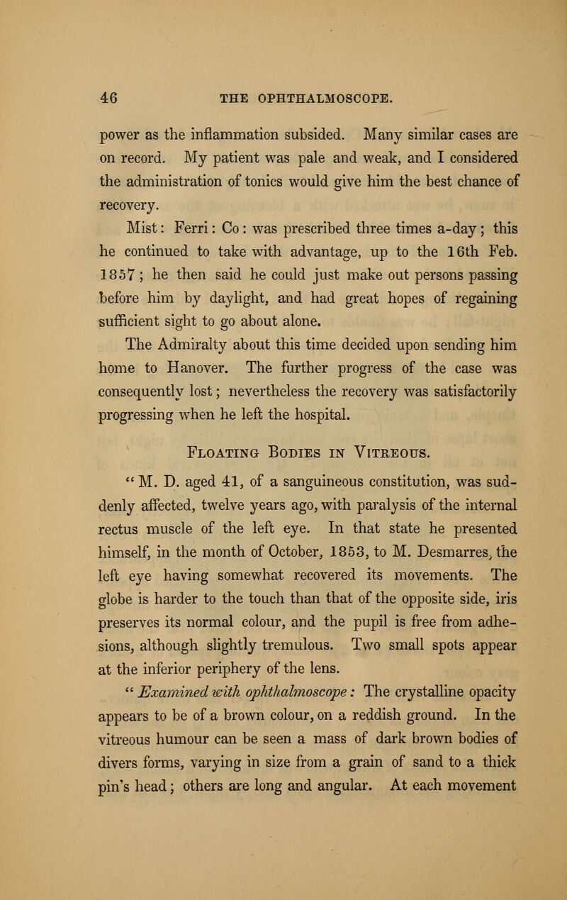power as the inflammation subsided. Many similar cases are on record. My patient was pale and weak, and I considered the administration of tonics would give him the best chance of recovery. Mist: Ferri: Co : was prescribed three times a-day; this he continued to take with advantage, up to the 16th Feb. 1857; he then said he could just make out persons passing before him by daylight, and had great hopes of regaining sufficient sight to go about alone. The Admiralty about this time decided upon sending him home to Hanover. The further progress of the case was consequently lost; nevertheless the recovery was satisfactorily progressing when he left the hospital. Floating Bodies in Vitreous.  M. D. aged 41, of a sanguineous constitution, was sud- denly affected, twelve years ago, with paralysis of the internal rectus muscle of the left eye. In that state he presented himself, in the month of October, 1853, to M. Desmarres, the left eye having somewhat recovered its movements. The globe is harder to the touch than that of the opposite side, iris preserves its normal colour, and the pupil is free from adhe- sions, although slightly tremulous. Two small spots appear at the inferior periphery of the lens.  Examined with ophthalmoscope: The crystalline opacity appears to be of a brown colour, on a reddish ground. In the vitreous humour can be seen a mass of dark brown bodies of divers forms, varying in size from a grain of sand to a thick pin's head; others are long and angular. At each movement