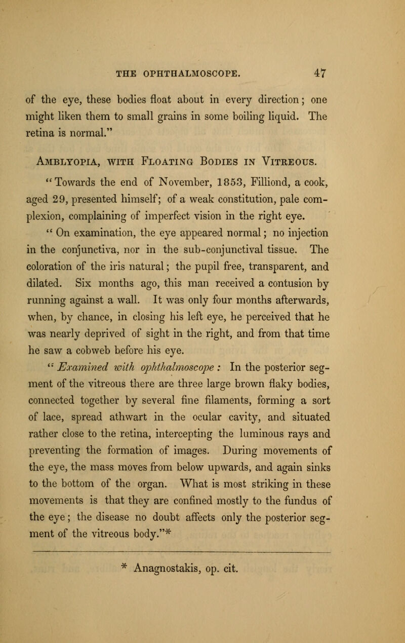 of the eye, these bodies float about in every direction; one might liken them to small grains in some boiling liquid. The retina is normal. Amblyopia, with Floating Bodies in Vitreous. Towards the end of November, 1853, Filliond, a cook, aged 29, presented himself; of a weak constitution, pale com- plexion, complaining of imperfect vision in the right eye.  On examination, the eye appeared normal; no injection in the conjunctiva, nor in the sub-conjunctival tissue. The coloration of the iris natural; the pupil free, transparent, and dilated. Six months ago, this man received a contusion by running against a wall. It was only four months afterwards, when, by chance, in closing his left eye, he perceived that he was nearly deprived of sight in the right, and from that time he saw a cobweb before his eye. '' Examined with ophthalmoscope : In the posterior seg- ment of the vitreous there are three large brown flaky bodies, connected together by several fine filaments, forming a sort of lace, spread athwart in the ocular cavity, and situated rather close to the retina, intercepting the luminous rays and preventing the formation of images. During movements of the eye, the mass moves from below upwards, and again sinks to the bottom of the organ. What is most striking in these movements is that they are confined mostly to the fundus of the eye; the disease no doubt affects only the posterior seg- ment of the vitreous body.* * Anagnostakis, op. cit.