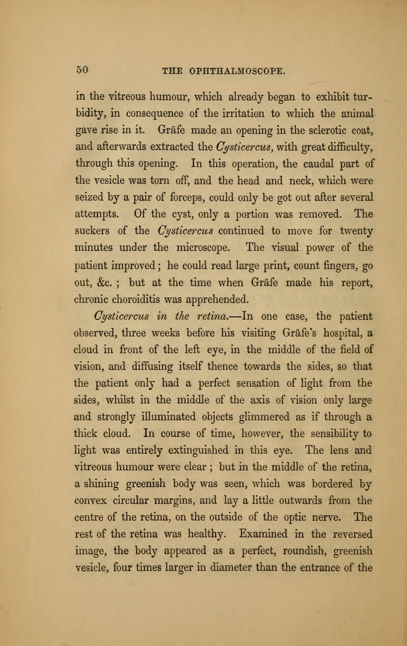 in the vitreous humour, which already began to exhibit tur- bidity, in consequence of the irritation to which the animal gave rise in it. Grafe made an opening in the sclerotic coat, and afterwards extracted the Cysticercus, with great difficulty, through this opening. In this operation, the caudal part of the vesicle was torn off, and the head and neck, which were seized by a pair of forceps, could only be got out after several attempts. Of the cyst, only a portion was removed. The suckers of the Cysticercus continued to move for twenty minutes under the microscope. The visual power of the patient improved; he could read large print, count fingers, go out, &c. ; but at the time when Grafe made his report, chronic choroiditis was apprehended. Cysticercus in the retina.—In one case, the patient observed, three weeks before his visiting Grafe's hospital, a cloud in front of the left eye, in the middle of the field of vision, and diffusing itself thence towards the sides, so that the patient only had a perfect sensation of light from the sides, whilst in the middle of the axis of vision only large and strongly illuminated objects glimmered as if through a thick cloud. In course of time, however, the sensibility to light was entirely extinguished in this eye. The lens and vitreous humour were clear; but in the middle of the retina, a shining greenish body was seen, which was bordered by convex circular margins, and lay a little outwards from the centre of the retina, on the outside of the optic nerve. The rest of the retina was healthy. Examined in the reversed image, the body appeared as a perfect, roundish, greenish vesicle, four times larger in diameter than the entrance of the