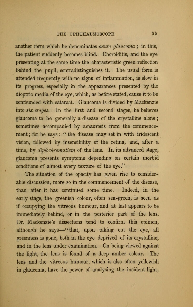 another form which he denominates acute glaucoma ; in this, the patient suddenly becomes blind. Choroiditis, and the eye presenting at the same time the characteristic green reflection behind the pupil, contradistinguishes it. The usual form is attended frequently with no signs of inflammation, is slow in its progress, especially in the appearances presented by the dioptric media of the eye, which, as before stated, cause it to be confounded with cataract. Glaucoma is divided by Mackenzie into six stages. In the first and second stages, he believes glaucoma to be generally a disease of the crystalline alone ; sometimes accompanied by amaurosis from the commence- ment ; for he says:  the disease may set in with iridescent vision, followed by insensibility of the retina, and, after a time, by dipbchromatism of the lens. In its advanced stage, glaucoma presents symptoms depending on certain morbid conditions of almost every texture of the eye. The situation of the opacity has given rise to consider- able discussion, more so in the commencement of the disease, than after it has continued some time. Indeed, in the early stage, the greenish colour, often sea-green, is seen as if occupying the vitreous humour, and at last appears to be immediately behind, or in the posterior part of the lens. Dr. Mackenzie's dissections tend to confirm this opinion, although he says—that, upon taking out the eye, all greenness is gone, both in the eye deprived of its crystalline, and in the lens under examination. On being viewed against the light, the lens is found of a deep amber colour. The lens and the vitreous humour, which is also often yellowish in glaucoma, have the power of analysing the incident light,