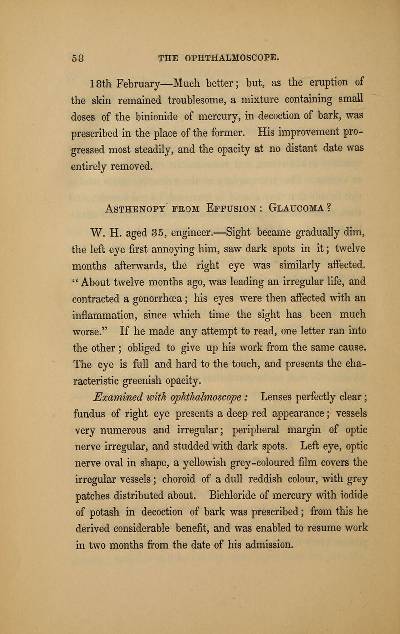 18th February—Much better; but, as the eruption of the skin remained troublesome, a mixture containing small doses of the binionide of mercury, in decoction of bark, was prescribed in the place of the former. His improvement pro- gressed most steadily, and the opacity at no distant date was entirely removed. ASTHENOPY PROM EFFUSION : GLAUCOMA ? W. H. aged 85, engineer.—Sight became gradually dim, the left eye first annoying him, saw dark spots in it; twelve months afterwards, the right eye was similarly affected.  About twelve months ago, was leading an irregular life, and contracted a gonorrhoea; his eyes were then affected with an inflammation, since which time the sight has been much worse. If he made any attempt to read, one letter ran into the other ; obliged to give up his work from the same cause. The eye is full and hard to the touch, and presents the cha- racteristic greenish opacity. Examined with ophthalmoscope: Lenses perfectly clear; fundus of right eye presents a deep red appearance; vessels very numerous and irregular; peripheral margin of optic nerve irregular, and studded with dark spots. Left eye, optic nerve oval in shape, a yellowish grey-coloured film covers the irregular vessels; choroid of a dull reddish colour, with grey patches distributed about. Bichloride of mercury with iodide of potash in decoction of bark was prescribed; from this he derived considerable benefit, and was enabled to resume work in two months from the date of his admission.