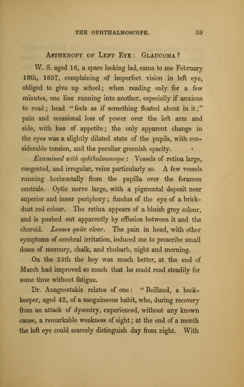 Asthenopy of Left Eye : Glaucoma ? W. S. aged 16, a spare looking lad, came to me February 18th, 1857, complaining -of imperfect vision in left eye, obliged to give up school; when reading only for a few- minutes, one line running into another, especially if anxious to read; head  feels as if something floated about in it; pain and occasional loss of power over the left arm and side, with loss of appetite; the only apparent change in the eyes was a slightly dilated state of the pupils, with con- siderable tension, and the peculiar greenish opacity. • Examined with ophthalmoscope; Vessels of retina large, congested, and irregular, veins particularly so. A few vessels running horizontally from the papilla over the foramen centrale. Optic nerve large, with a pigmental deposit near superior and inner periphery; fundus of the eye of a brick- dust red colour. The retina appears of a bluish grey colour, and is pushed out apparently by effusion between it and the choroid. Lenses quite clear. The pain in head, with other symptoms of cerebral irritation, induced me to prescribe small doses of mercury, chalk, and rhubarb, night and morning. On the 25 th the boy was much better, at the end of March had improved so much that he could read steadily for some time without fatigue. Dr. Anagnostakis relates of one:  Beillaud, a book- keeper, aged 42, of a sanguineous habit, who, during recovery from an attack of dysentry, experienced, without any known cause, a remarkable weakness of sight; at the end of a month the left eye could scarcely distinguish day from night. With
