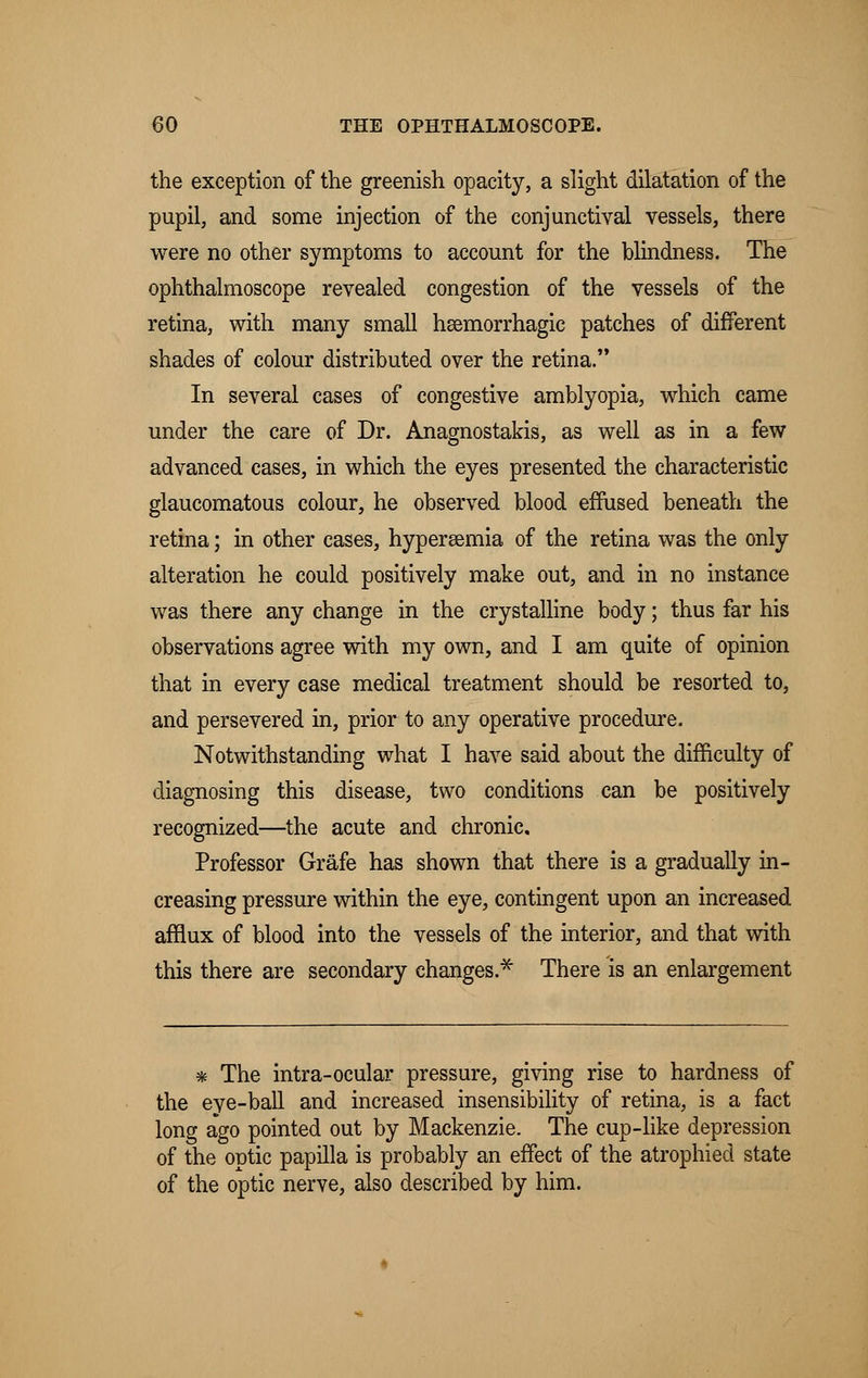 the exception of the greenish opacity, a slight dilatation of the pupil, and some injection of the conjunctival vessels, there were no other symptoms to account for the blindness. The ophthalmoscope revealed congestion of the vessels of the retina, with many small hsemorrhagic patches of different shades of colour distributed over the retina. In several cases of congestive amblyopia, which came under the care of Dr. Anagnostakis, as well as in a few advanced cases, in which the eyes presented the characteristic glaucomatous colour, he observed blood effused beneath the retina; in other cases, hypersemia of the retina was the only alteration he could positively make out, and in no instance was there any change in the crystalline body; thus far his observations agree with my own, and I am quite of opinion that in every case medical treatment should be resorted to, and persevered in, prior to any operative procedure. Notwithstanding what I have said about the difficulty of diagnosing this disease, two conditions can be positively recognized—the acute and chronic. Professor Grafe has shown that there is a gradually in- creasing pressure within the eye, contingent upon an increased afflux of blood into the vessels of the interior, and that with this there are secondary changes.* There is an enlargement * The intra-ocular pressure, giving rise to hardness of the eye-ball and increased insensibility of retina, is a fact long ago pointed out by Mackenzie. The cup-like depression of the optic papilla is probably an effect of the atrophied state of the optic nerve, also described by him.