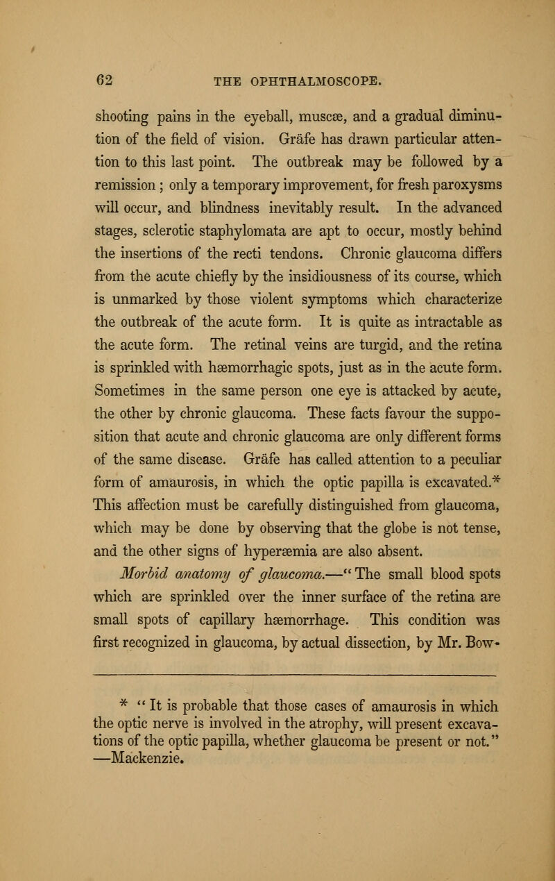 shooting pains in the eyeball, muscse, and a gradual diminu- tion of the field of vision. Grafe has drawn particular atten- tion to this last point. The outbreak may be followed by a remission ; only a temporary improvement, for fresh paroxysms will occur, and blindness inevitably result. In the advanced stages, sclerotic staphylomata are apt to occur, mostly behind the insertions of the recti tendons. Chronic glaucoma differs from the acute chiefly by the insidiousness of its course, which is unmarked by those violent symptoms which characterize the outbreak of the acute form. It is quite as intractable as the acute form. The retinal veins are turgid, and the retina is sprinkled with haemorrhagic spots, just as in the acute form. Sometimes in the same person one eye is attacked by acute, the other by chronic glaucoma. These facts favour the suppo- sition that acute and chronic glaucoma are only different forms of the same disease. Grafe has called attention to a peculiar form of amaurosis, in which the optic papilla is excavated.* This affection must be carefully distinguished from glaucoma, which may be done by observing that the globe is not tense, and the other signs of hyperemia are also absent. Morbid anatomy of glaucoma.— The small blood spots which are sprinkled over the inner surface of the retina are small spots of capillary haemorrhage. This condition was first recognized in glaucoma, by actual dissection, by Mr. Bow- *  It is probable that those cases of amaurosis in which the optic nerve is involved in the atrophy, will present excava- tions of the optic papilla, whether glaucoma be present or not. —Mackenzie.