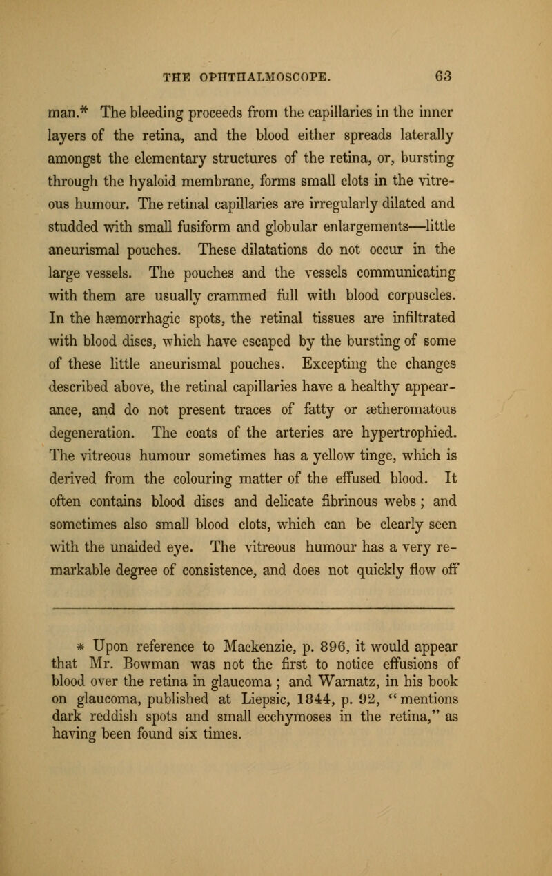 man.* The bleeding proceeds from the capillaries in the inner layers of the retina, and the blood either spreads laterally amongst the elementary structures of the retina, or, bursting through the hyaloid membrane, forms small clots in the vitre- ous humour. The retinal capillaries are irregularly dilated and studded with small fusiform and globular enlargements—little aneurismal pouches. These dilatations do not occur in the large vessels. The pouches and the vessels communicating with them are usually crammed full with blood corpuscles. In the hemorrhagic spots, the retinal tissues are infiltrated with blood discs, which have escaped by the bursting of some of these little aneurismal pouches. Excepting the changes described above, the retinal capillaries have a healthy appear- ance, and do not present traces of fatty or atheromatous degeneration. The coats of the arteries are hypertrophied. The vitreous humour sometimes has a yellow tinge, which is derived from the colouring matter of the effused blood. It often contains blood discs and delicate fibrinous webs; and sometimes also small blood clots, which can be clearly seen with the unaided eye. The vitreous humour has a very re- markable degree of consistence, and does not quickly flow off * Upon reference to Mackenzie, p. 896, it would appear that Mr. Bowman was not the first to notice effusions of blood over the retina in glaucoma ; and Warnatz, in his book on glaucoma, published at Liepsic, 1844, p. 92, mentions dark reddish spots and small ecchymoses in the retina, as having been found six times.