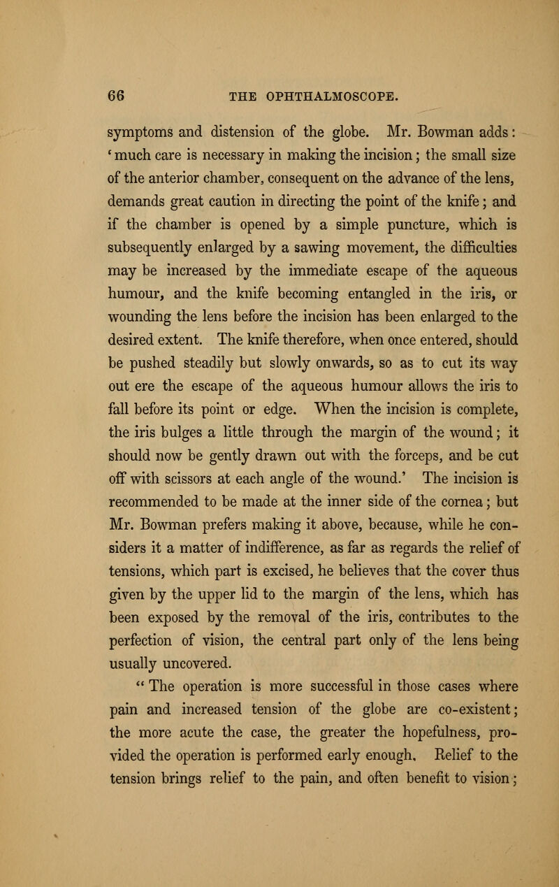 symptoms and distension of the globe. Mr. Bowman adds: 'much care is necessary in making the incision; the small size of the anterior chamber, consequent on the advance of the lens, demands great caution in directing the point of the knife; and if the chamber is opened by a simple puncture, which is subsequently enlarged by a sawing movement, the difficulties may be increased by the immediate escape of the aqueous humour, and the knife becoming entangled in the iris, or wounding the lens before the incision has been enlarged to the desired extent. The knife therefore, when once entered, should be pushed steadily but slowly onwards, so as to cut its way out ere the escape of the aqueous humour allows the iris to fall before its point or edge. When the incision is complete, the iris bulges a little through the margin of the wound; it should now be gently drawn out with the forceps, and be cut off with scissors at each angle of the wound.' The incision is recommended to be made at the inner side of the cornea; but Mr. Bowman prefers making it above, because, while he con- siders it a matter of indifference, as far as regards the relief of tensions, which part is excised, he believes that the cover thus given by the upper lid to the margin of the lens, which has been exposed by the removal of the iris, contributes to the perfection of vision, the central part only of the lens being usually uncovered.  The operation is more successful in those cases where pain and increased tension of the globe are co-existent; the more acute the case, the greater the hopefulness, pro- vided the operation is performed early enough. Relief to the tension brings relief to the pain, and often benefit to vision;