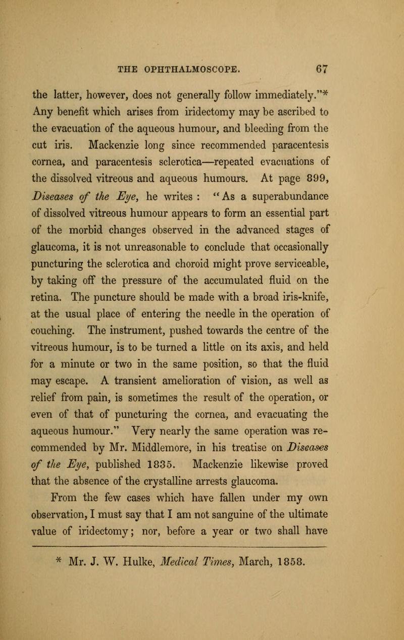 the latter, however, does not generally follow immediately.* Any benefit which arises from iridectomy may be ascribed to the evacuation of the aqueous humour, and bleeding from the cut iris. Mackenzie long since recommended paracentesis cornea, and paracentesis sclerotica—repeated evacuations of the dissolved vitreous and aqueous humours. At page 899, Diseases of the Eye, he writes : As a superabundance of dissolved vitreous humour appears to form an essential part of the morbid changes observed in the advanced stages of glaucoma, it is not unreasonable to conclude that occasionally puncturing the sclerotica and choroid might prove serviceable, by taking off the pressure of the accumulated fluid on the retina. The puncture should be made with a broad iris-knife, at the usual place of entering the needle in the operation of couching. The instrument, pushed towards the centre of the vitreous humour, is to be turned a little on its axis, and held for a minute or two in the same position, so that the fluid may escape. A transient amelioration of vision, as well as relief from pain, is sometimes the result of the operation, or even of that of puncturing the cornea, and evacuating the aqueous humour. Very nearly the same operation was re- commended by Mr. Middlemore, in his treatise on Diseases of the Eye, published 1835. Mackenzie likewise proved that the absence of the crystalline arrests glaucoma. From the few cases which have fallen under my own observation, I must say that I am not sanguine of the ultimate value of iridectomy; nor, before a year or two shall have * Mr. J. W. Hulke, Medical Times, March, 1858.