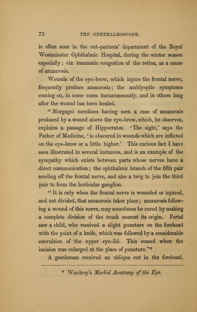 is often seen in the out-patients' department of the Royal Westminster Ophthalmic Hospital, during the winter season especially; viz. traumatic congestion of the retina, as a cause of amaurosis. Wounds of the eye-brow, which injure the frontal nerve, frequently produce amaurosis; the amblyoptic symptoms coming on, in some cases instantaneously, and in others long after the wound has been healed.  Morgagni mentions having seen a case of amaurosis produced by a wound above the eye-brow, which, he observes, explains a passage of Hippocrates. cThe sight,' says the Father of Medicine, ' is obscured in wounds which are inflicted on the eye-brow or a little higher.' This curious fact I have seen illustrated in several instances, and is an example of the sympathy which exists between parts whose nerves have a direct communication; the ophthalmic branch of the fifth pair sending off the frontal nerve, and also a twig to join the third pair to form the lenticular ganglion.  It is only when the frontal nerve is wounded or injured, and not divided, that amaurosis takes place; amaurosis follow- ing a wound of this nerve, may sometimes be cured by making a complete division of the trunk nearest its origin. Portal saw a child, who received a slight puncture on the forehead with the point of a knife, which was followed by a considerable convulsion of the upper eye-lid. This ceased when the incision was enlarged at the place of puncture.* A gentleman received an oblique cut in the forehead, * Wardrop's Morbid Anatomy of the Eye.