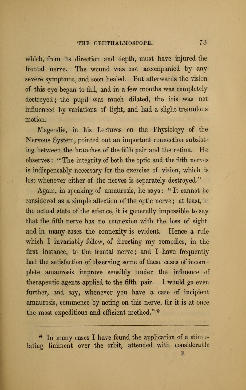 which, from its direction and depth, must have injured the frontal nerve. The wound was not accompanied by any severe symptoms, and soon healed. But afterwards the vision of this eye began to fail, and in a few months was completely destroyed; the pupil was much dilated, the iris was not influenced by variations of light, and had a slight tremulous motion. Magendie, in his Lectures on the Physiology of the Nervous System, pointed out an important connection subsist- ing between the branches of the fifth pair and the retina. He observes :  The integrity of both the optic and the fifth nerves is indispensably necessary for the exercise of vision, which is lost whenever either of the nerves is separately destroyed. Again, in speaking of amaurosis, he says:  It cannot be considered as a simple affection of the optic nerve; at least, in the actual state of the science, it is generally impossible to say that the fifth nerve has no connexion with the loss of sight, and in many cases the connexity is evident. Hence a rule which I invariably follow, of directing my remedies, in the first instance, to the frontal nerve; and I have frequently had the satisfaction of observing some of these cases of incom- plete amaurosis improve sensibly under the influence of therapeutic agents applied to the fifth pair. I would go even further, and say, whenever you have a case of incipient amaurosis, commence by acting on this nerve, for it is at once the most expeditious and efficient method. * * In many cases I have found the application of a stimu- lating liniment over the orbit, attended with considerable E