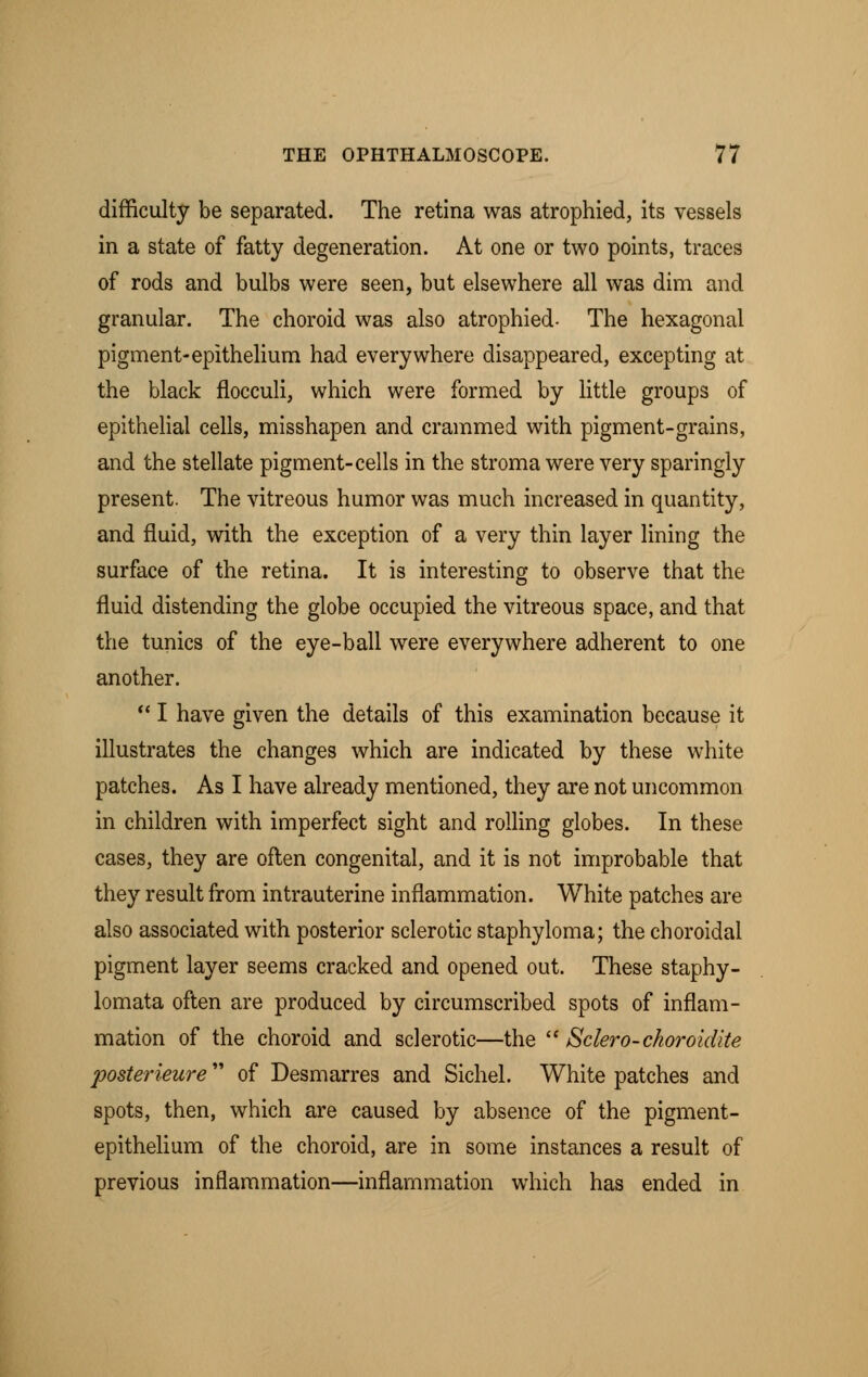 difficulty be separated. The retina was atrophied, its vessels in a state of fatty degeneration. At one or two points, traces of rods and bulbs were seen, but elsewhere all was dim and granular. The choroid was also atrophied- The hexagonal pigment-epithelium had everywhere disappeared, excepting at the black flocculi, which were formed by little groups of epithelial cells, misshapen and crammed with pigment-grains, and the stellate pigment-cells in the stroma were very sparingly present. The vitreous humor was much increased in quantity, and fluid, with the exception of a very thin layer lining the surface of the retina. It is interesting to observe that the fluid distending the globe occupied the vitreous space, and that the tunics of the eye-ball were everywhere adherent to one another.  I have given the details of this examination because it illustrates the changes which are indicated by these white patches. As I have already mentioned, they are not uncommon in children with imperfect sight and rolling globes. In these cases, they are often congenital, and it is not improbable that they result from intrauterine inflammation. White patches are also associated with posterior sclerotic staphyloma; the choroidal pigment layer seems cracked and opened out. These staphy- lomata often are produced by circumscribed spots of inflam- mation of the choroid and sclerotic—the  Sclero-ckoroidite posterieure of Desmarres and Sichel. White patches and spots, then, which are caused by absence of the pigment- epithelium of the choroid, are in some instances a result of previous inflammation—inflammation which has ended in