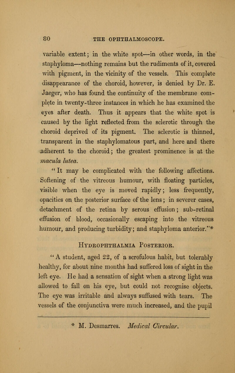 variable extent; in the white spot—in other words, in the staphyloma—nothing remains but the rudiments of it, covered with pigment, in the vicinity of the vessels. This complete disappearance of the choroid, however, is denied by Dr. E. Jaeger, who has found the continuity of the membrane com- plete in twenty-three instances in which he has examined the eyes after death. Thus it appears that the white spot is caused by the light reflected from the sclerotic through the choroid deprived of its pigment. The sclerotic is thinned, transparent in the staphylomatous part, and here and there -adherent to the choroid; the greatest prominence is at the macula lutea.  It may be complicated with the following affections. Softening of the vitreous humour, with floating particles, visible when the eye is moved rapidly; less frequently, opacities on the posterior surface of the lens; in severer cases, detachment of the retina by serous effusion; sub-retinal effusion of blood, occasionally escaping into the vitreous humour, and producing turbidity; and staphyloma anterior.* Hydrophthalmia Posterior.  A student, aged 22, of a scrofulous habit, but tolerably healthy, for about nine months had suffered loss of sight in the left eye. He had a sensation of sight when a strong light was allowed to fall on his eye, but could not recognise objects. The eye was irritable and always suffused with tears. The vessels of the conjunctiva were much increased, and the pupil * M. Desmarres. Medical Circular.
