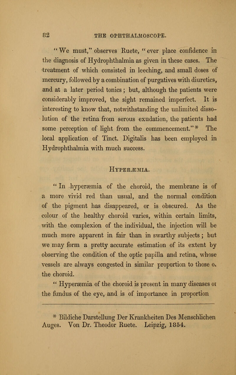  We must, observes Ruete,  ever place confidence in the diagnosis of Hydrophthalmia as given in these cases. The treatment of which consisted in leeching, and small doses of mercury, followed by a combination of purgatives with diuretics, and at a later period tonics; but, although the patients were considerably improved, the sight remained imperfect. It is interesting to know that, notwithstanding the unlimited disso- lution of the retina from serous exudation, the patients had some perception of light from the commencement.* The local application of Tinct. Digitalis has been employed in Hydrophthalmia with much success. Hyperemia.  In . hyperemia of the choroid, the membrane is of a more vivid red than usual, and the normal condition of the pigment has disappeared, or is obscured. As the colour of the healthy choroid varies, within certain limits, with the complexion of the individual, the injection will be much more apparent in fair than in swarthy subjects; but we may form a pretty accurate estimation of its extent by observing the condition of the optic papilla and retina, whose vessels are always congested in similar proportion to those o*. the choroid.  Hypersemia of the choroid is present in many diseases 01 the fundus of the eye, and is of importance in proportion * Bildiche Darstellung Der Krankheiten Des Menschlichen Auges. Von Dr. Theodor Ruete. Leipzig, 1854.