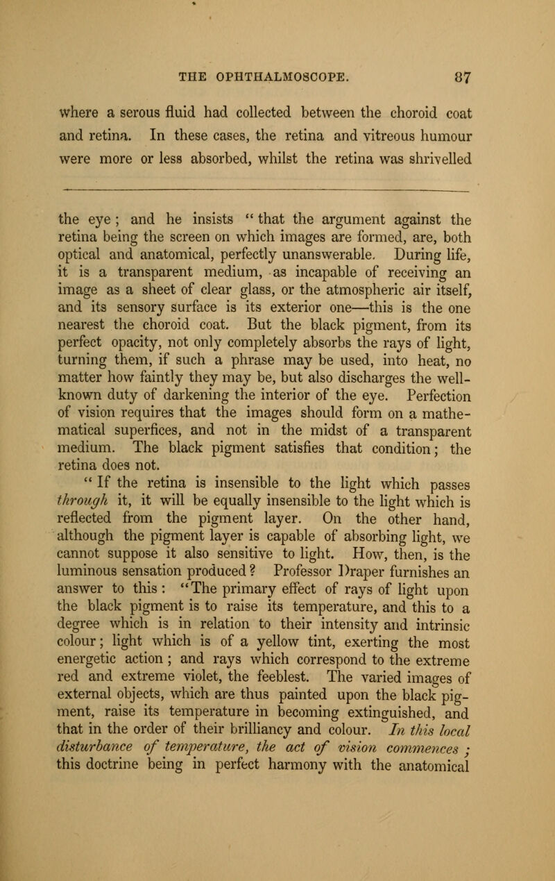 where a serous fluid had collected between the choroid coat and retina. In these cases, the retina and vitreous humour were more or less absorbed, whilst the retina was shrivelled the eye ; and he insists  that the argument against the retina being the screen on which images are formed, are, both optical and anatomical, perfectly unanswerable. During life, it is a transparent medium, as incapable of receiving an image as a sheet of clear glass, or the atmospheric air itself, and its sensory surface is its exterior one—this is the one nearest the choroid coat. But the black pigment, from its perfect opacity, not only completely absorbs the rays of light, turning them, if such a phrase may be used, into heat, no matter how faintly they may be, but also discharges the well- known duty of darkening the interior of the eye. Perfection of vision requires that the images should form on a mathe- matical superfices, and not in the midst of a transparent medium. The black pigment satisfies that condition; the retina does not.  If the retina is insensible to the light which passes through it, it will be equally insensible to the light which is reflected from the pigment layer. On the other hand, although the pigment layer is capable of absorbing light, we cannot suppose it also sensitive to light. How, then, is the luminous sensation produced ? Professor Draper furnishes an answer to this : The primary effect of rays of light upon the black pigment is to raise its temperature, and this to a degree which is in relation to their intensity and intrinsic colour; light which is of a yellow tint, exerting the most energetic action; and rays which correspond to the extreme red and extreme violet, the feeblest. The varied images of external objects, which are thus painted upon the black pig- ment, raise its temperature in becoming extinguished, and that in the order of their brilliancy and colour. In this local disturbance of temperature, the act of vision commences • this doctrine being in perfect harmony with the anatomical