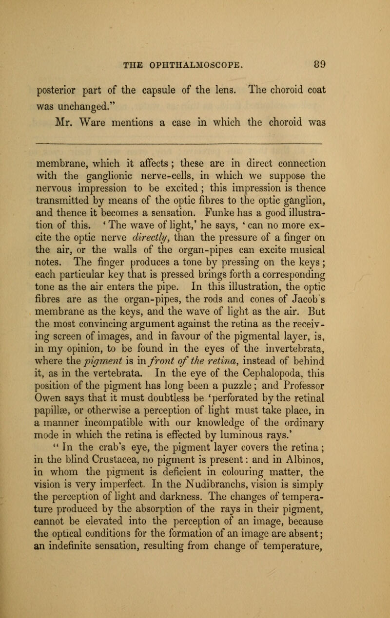 posterior part of the capsule of the lens. The choroid coat was unchanged. Mr. Ware mentions a case in which the choroid was membrane, which it affects ; these are in direct connection with the ganglionic nerve-cells, in which we suppose the nervous impression to be excited ; this impression is thence transmitted by means of the optic fibres to the optic ganglion, and thence it becomes a sensation. Funke has a good illustra- tion of this. ■ The wave of light,' he says, ' can no more ex- cite the optic nerve directly, than the pressure of a finger on the air, or the walls of the organ-pipes can excite musical notes. The finger produces a tone by pressing on the keys ; each particular key that is pressed brings forth a corresponding tone as the air enters the pipe. In this illustration, the optic fibres are as the organ-pipes, the rods and cones of Jacobs membrane as the keys, and the wave of light as the air. But the most convincing argument against the retina as the receiv- ing screen of images, and in favour of the pigmental layer, is, in my opinion, to be found in the eyes of the invertebrata, where the pigment is in front of the retina, instead of behind it, as in the vertebrata. In the eye of the Cephalopoda, this position of the pigment has long been a puzzle; and Professor Owen says that it must doubtless be 'perforated by the retinal papillae, or otherwise a perception of light must take place, in a manner incompatible with our knowledge of the ordinary mode in which the retina is effected by luminous rays.' In the crab's eye, the pigment layer covers the retina; in the blind Crustacea, no pigment is present: and in Albinos, in whom the pigment is deficient in colouring matter, the vision is very imperfect. In the Nudibranchs, vision is simply the perception of light and darkness. The changes of tempera- ture produced by the absorption of the rays in their pigment, cannot be elevated into the perception of an image, because the optical conditions for the formation of an image are absent; an indefinite sensation, resulting from change of temperature,