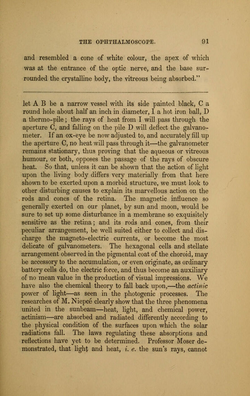 and resembled a cone of white colour, the apex of which was at the entrance of the optic nerve, and the base sur- rounded the crystalline body, the vitreous being absorbed. let A B be a narrow vessel with its side painted black, C a round hole about half an inch in diameter, I a hot iron ball, D a thermo-pile; the rays of heat from I will pass through the aperture C, and falling on the pile D will deflect the galvano- meter. If an ox-eye be now adjusted to, and accurately fill up the aperture C, no heat will pass through it—the galvanometer remains stationary, thus proving that the aqueous or vitreous humour, or both, opposes the passage of the rays of obscure heat. So that, unless it can be shown that the action of light upon the living body differs very materially from that here shown to be exerted upon a morbid structure, we must look to other disturbing causes to explain its marvellous action on the rods and cones of the retina. The magnetic influence so generally exerted on our planet, by sun and moon, would be sure to set up some disturbance in a membrane so exquisitely sensitive as the retina; and its rods and cones, from their peculiar arrangement, be well suited either to collect and dis- charge the magneto-electric currents, or become the most delicate of galvanometers. The hexagonal cells and stellate arrangement observed in the pigmental coat of the choroid, may be accessory to the accumulation, or even originate, as ordinary battery cells do, the electric force, and thus become an auxiliary of no mean value in the production of visual impressions. We have also the chemical theory to fall back upon,—the actinic power of light—as seen in the photogenic processes. The researches of M. Niepce clearly show that the three phenomena united in the sunbeam—heat, light, and chemical power, actinism—are absorbed and radiated differently according to the physical condition of the surfaces upon which the solar radiations fall. The laws regulating these absorptions and reflections have yet to be determined. Professor Moser de- monstrated, that light and heat, i. e. the sun's rays, cannot