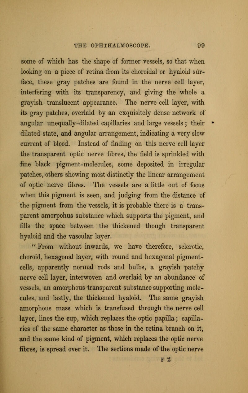 some of which has the shape of former vessels, so that when looking on a piece of retina from its choroidal or hyaloid sur- face, these gray patches are found in the nerve cell layer, interfering with its transparency, and giving the whole a grayish translucent appearance. The nerve cell layer, with its gray patches, overlaid by an exquisitely dense network of angular unequally-dilated capillaries and large vessels ; their dilated state, and angular arrangement, indicating a very slow current of blood. Instead of finding on this nerve cell layer the transparent optic nerve fibres, the field is sprinkled with fine black pigment-molecules, some deposited in irregular patches, others showing most distinctly the linear arrangement of optic nerve fibres. The vessels are a little out of focus when this pigment is seen, and judging from the distance of the pigment from the vessels, it is probable there is a trans- parent amorpohus substance which supports the pigment, and fills the space between the thickened though transparent hyaloid and the vascular layer.  From without inwards, we have therefore, sclerotic, choroid, hexagonal layer, with round and hexagonal pigment- cells, apparently normal rods and bulbs, a grayish patchy nerve cell layer, interwoven and overlaid by an abundance of vessels, an amorphous transparent substance supporting mole- cules, and lastly, the thickened hyaloid. The same grayish amorphous mass which is transfused through the nerve cell layer, lines the cup, which replaces the optic papilla; capilla- ries of the same character as those in the retina branch on it, and the same kind of pigment, which replaces the optic nerve fibres, is spread over it. The sections made of the optic nerve P2