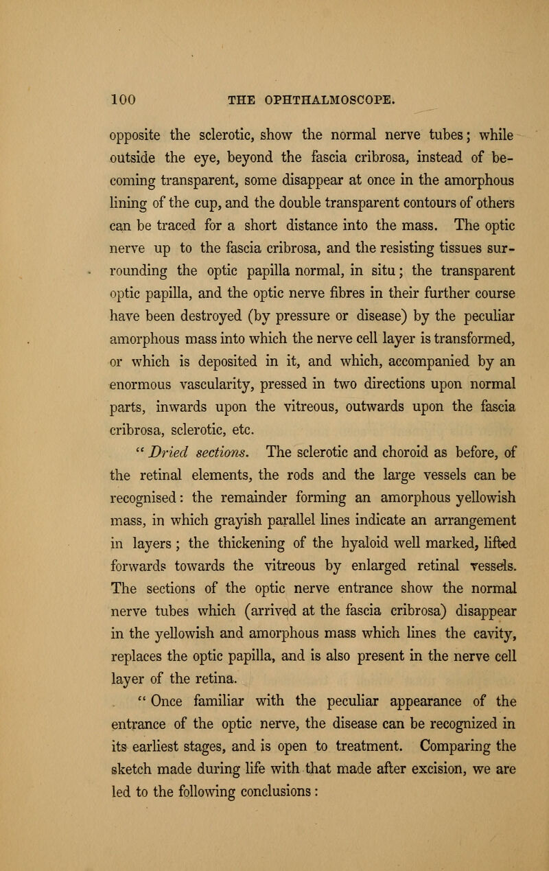 opposite the sclerotic, show the normal nerve tubes; while outside the eye, beyond the fascia cribrosa, instead of be- coming transparent, some disappear at once in the amorphous lining of the cup, and the double transparent contours of others can be traced for a short distance into the mass. The optic nerve up to the fascia cribrosa, and the resisting tissues sur- rounding the optic papilla normal, in situ; the transparent optic papilla, and the optic nerve fibres in their further course have been destroyed (by pressure or disease) by the peculiar amorphous mass into which the nerve cell layer is transformed, or which is deposited in it, and which, accompanied by an enormous vascularity, pressed in two directions upon normal parts, inwards upon the vitreous, outwards upon the fascia cribrosa, sclerotic, etc.  Dried sections. The sclerotic and choroid as before, of the retinal elements, the rods and the large vessels can be recognised: the remainder forming an amorphous yellowish mass, in which grayish parallel lines indicate an arrangement in layers ; the thickening of the hyaloid well marked, lifted forwards towards the vitreous by enlarged retinal vessels. The sections of the optic nerve entrance show the normal nerve tubes which (arrived at the fascia cribrosa) disappear in the yellowish and amorphous mass which lines the cavity, replaces the optic papilla, and is also present in the nerve cell layer of the retina.  Once familiar with the peculiar appearance of the entrance of the optic nerve, the disease can be recognized in its earliest stages, and is open to treatment. Comparing the sketch made during life with that made after excision, we are led to the following conclusions: